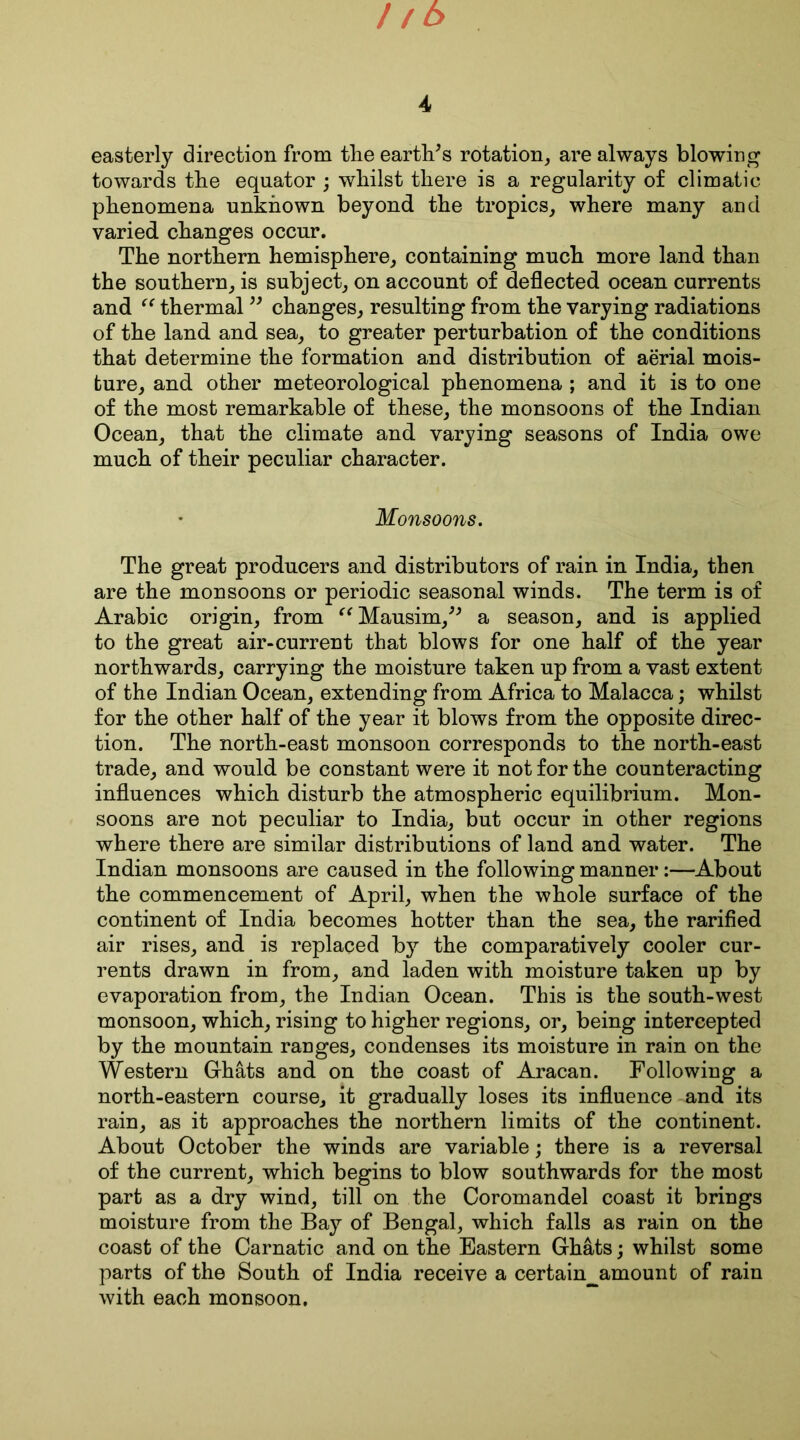 easterly direction from the earth/s rotation, are always blowing towards the equator ; whilst there is a regularity of climatic phenomena unknown beyond the tropics, where many and varied changes occur. The northern hemisphere, containing much more land than the southern, is subject, on account of deflected ocean currents and “ thermal ” changes, resulting from the varying radiations of the land and sea, to greater perturbation of the conditions that determine the formation and distribution of aerial mois- ture, and other meteorological phenomena ; and it is to one of the most remarkable of these, the monsoons of the Indian Ocean, that the climate and varying seasons of India owe much of their peculiar character. Monsoons. The great producers and distributors of rain in India, then are the monsoons or periodic seasonal winds. The term is of Arabic origin, from “Mansim/* a season, and is applied to the great air-current that blows for one half of the year northwards, carrying the moisture taken up from a vast extent of the Indian Ocean, extending from Africa to Malacca; whilst for the other half of the year it blows from the opposite direc- tion. The north-east monsoon corresponds to the north-east trade, and would be constant were it not for the counteracting influences which disturb the atmospheric equilibrium. Mon- soons are not peculiar to India, but occur in other regions where there are similar distributions of land and water. The Indian monsoons are caused in the following manner:—About the commencement of April, when the whole surface of the continent of India becomes hotter than the sea, the rarified air rises, and is replaced by the comparatively cooler cur- rents drawn in from, and laden with moisture taken up by evaporation from, the Indian Ocean. This is the south-west monsoon, which, rising to higher regions, or, being intercepted by the mountain ranges, condenses its moisture in rain on the Western Ghats and on the coast of Aracan. Following a north-eastern course, it gradually loses its influence and its rain, as it approaches the northern limits of the continent. About October the winds are variable; there is a reversal of the current, which begins to blow southwards for the most part as a dry wind, till on the Coromandel coast it brings moisture from the Bay of Bengal, which falls as rain on the coast of the Carnatic and on the Eastern Ghats; whilst some parts of the South of India receive a certain^amount of rain with each monsoon.