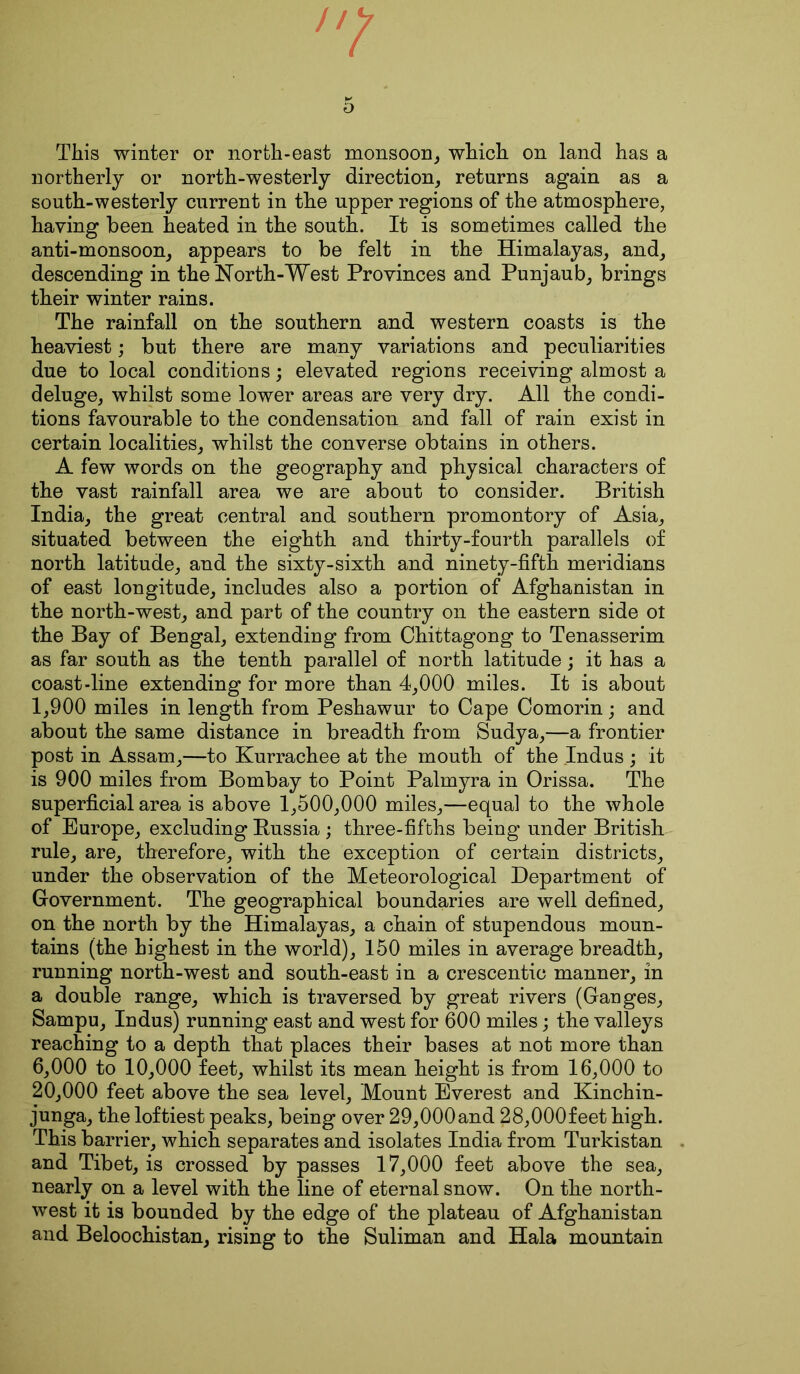7 5 This winter or north-east monsoon, which on land has a northerly or north-westerly direction, returns again as a south-westerly current in the upper regions of the atmosphere, having been heated in the south. It is sometimes called the anti-monsoon, appears to be felt in the Himalayas, and, descending in the North-West Provinces and Punjaub, brings their winter rains. The rainfall on the southern and western coasts is the heaviest; but there are many variations and peculiarities due to local conditions; elevated regions receiving almost a deluge, whilst some lower areas are very dry. All the condi- tions favourable to the condensation and fall of rain exist in certain localities, whilst the converse obtains in others. A few words on the geography and physical characters of the vast rainfall area we are about to consider. British India, the great central and southern promontory of Asia, situated between the eighth and thirty-fourth parallels of north latitude, and the sixty-sixth and ninety-fifth meridians of east longitude, includes also a portion of Afghanistan in the north-west, and part of the country on the eastern side ot the Bay of Bengal, extending from Chittagong to Tenasserim as far south as the tenth parallel of north latitude; it has a coast-line extending for more than 4,000 miles. It is about 1,900 miles in length from Peshawur to Cape Comorin; and about the same distance in breadth from Sudya,—a frontier post in Assam,—to Kurrachee at the mouth of the Indus ; it is 900 miles from Bombay to Point Palmyra in Orissa. The superficial area is above 1,500,000 miles,—equal to the whole of Europe, excluding Russia ; three-fifths being under British rule, are, therefore, with the exception of certain districts, under the observation of the Meteorological Department of Government. The geographical boundaries are well defined, on the north by the Himalayas, a chain of stupendous moun- tains (the highest in the world), 150 miles in average breadth, running north-west and south-east in a crescentic manner, in a double range, which is traversed by great rivers (Ganges, Sampu, Indus) running east and west for 600 miles; the valleys reaching to a depth that places their bases at not more than 6.000 to 10,000 feet, whilst its mean height is from 16,000 to 20.000 feet above the sea level, Mount Everest and Kinchin- junga, the loftiest peaks, being over 29,000and 28,000feet high. This barrier, which separates and isolates India from Turkistan and Tibet, is crossed by passes 17,000 feet above the sea, nearly on a level with the line of eternal snow. On the north- west it is bounded by the edge of the plateau of Afghanistan and Beloochistan, rising to the Suliman and Hala mountain