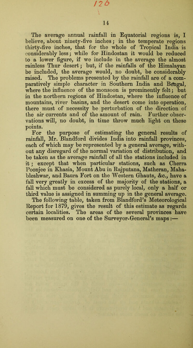 120 14 The average animal rainfall in Equatorial regions is, I believe, about ninety-five inches; in the temperate regions thirty-five inches, that for the whole of Tropical India is considerably less; while for Hindostan it would be reduced to a lower figure, if we include in the average the almost rainless Thur desert; but, if the rainfalls of the Himalayan be included, the average would, no doubt, be considerably raised. The problems presented by the rainfall are of a com- paratively simple character in Southern India and Bengal, where the influence of the monsoon is prominently felt; but in the northern regions of Hindostan, where the influence of mountains, river basins, and the desert come into operation, there must of necessity be perturbation of the direction of the air currents and of the amount of rain. Further obser- vations will, no doubt, in time throw much light on these points. For the purpose of estimating the general results of rainfall, Mr. Blandford divides India into rainfall provinces, each of which may be represented by a general average, with- out any disregard of the normal variation of distribution, and be taken as the average rainfall of all the stations included in it ; except that when particular stations, such as Cherra Poonjee in Khasia, Mount Abu in Rajputana, Matheran, Maha- bleshwar, andBaura Fort on the Western Ghauts, &c., have a fall very greatly in excess of the majority of the stations, a fall which must be considered as purely local, only a half or third value is assigned in summing up in the general average. The following table, taken from Blandford's Meteorological Report for 1879, gives the result of this estimate as regards certain localities. The areas of the several provinces have been measured on one of the Surveyor-GeneraPs maps :—