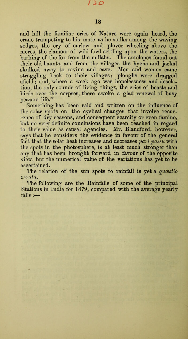 130 18 and hill the familiar cries of Nature were again heard, the crane trumpeting to his mate as he stalks among the waving sedges, the cry of curlew and plover wheeling above the meres, the clamour of wild fowl settling upon the waters, the barking of the fox from the nullahs. The antelopes found out their old haunts, and from the villages the hyena and jackal skulked away to ravine and cave. Men and women came straggling back to their villages; ploughs were dragged afield; and, where a week ago was hopelessness and desola- tion, the only sounds of living things, the cries of beasts and birds over the corpses, there awoke a glad renewal of busy peasant life.” Something has been said and written on the influence of the solar spots on the cyclical changes that involve recur- rence of dry seasons, and consequent scarcity or even famine, but no very definite conclusions have been reached in regard to their value as causal agencies. Mr. Blandford, however, says that he considers the evidence in favour of the general fact that the solar heat increases and decreases pari passu with the spots in the photosphere, is at least much stronger than any that has been brought forward in favour of the opposite view, but the numerical value of the variations has yet to be ascertained. The relation of the sun spots to rainfall is yet a qucestio vexata. The following are the Kainfalls of some of the principal Stations in India for 1879, compared with the average yearly falls:—