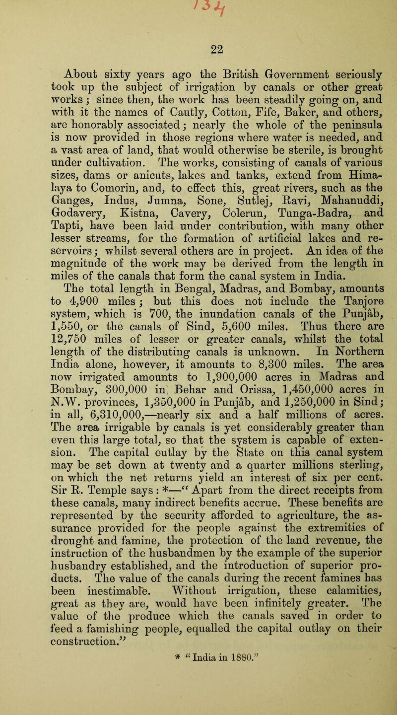 About sixty years ago the British Government seriously took up the subject of irrigation by canals or other great works ; since then, the work has been steadily going on, and with it the names of Cautly, Cotton, Fife, Baker, and others, are honorably associated; nearly the whole of the peninsula is now provided in those regions where water is needed, and a vast area of land, that would otherwise be sterile, is brought under cultivation. The works, consisting of canals of various sizes, dams or anicuts, lakes and tanks, extend from Hima- laya to Comorin, and, to effect this, great rivers, such as the Ganges, Indus, Jumna, Sone, Sutlej, Ravi, Mahanuddi, Godavery, Kistna, Cavery, Colerun, Tunga-Badra, and Tapti, have been laid under contribution, with many other lesser streams, for the formation of artificial lakes and re- servoirs ; whilst several others are in project. An idea of the magnitude of the work may be derived from the length in miles of the canals that form the canal system in India. The total length in Bengal, Madras, and Bombay, amounts to 4,900 miles; but this does not include the Tanjore system, which is 700, the inundation canals of the Punjab, 1,550, or the canals of Sind, 5,600 miles. Thus there are 12,750 miles of lesser or greater canals, whilst the total length of the distributing canals is unknown. In Northern India alone, however, it amounts to 8,300 miles. The area now irrigated amounts to 1,900,000 acres in Madras and Bombay, 300,000 in; Behar and Orissa, 1,450,000 acres in N.W. provinces, 1,350,000 in Punjab, and 1,250,000 in Sind; in all, 6,310,000,—nearly six and a half millions of acres. The area irrigable by canals is yet considerably greater than even this large total, so that the system is capable of exten- sion. The capital outlay by the State on this canal system may be set down at twenty and a quarter millions sterling, on which the net returns yield an interest of six per cent. Sir R. Temple says : *—(t Apart from the direct receipts from these canals, many indirect benefits accrue. These benefits are represented by the security afforded to agriculture, the as- surance provided for the people against the extremities of drought and famine, the protection of the land revenue, the instruction of the husbandmen by the example of the superior husbandry established, and the introduction of superior pro- ducts. The value of the canals during the recent famines has been inestimable. Without irrigation, these calamities, great as they are, would have been infinitely greater. The value of the produce which the canals saved in order to feed a famishing people, equalled the capital outlay on their construction.” * “India in 1880.: