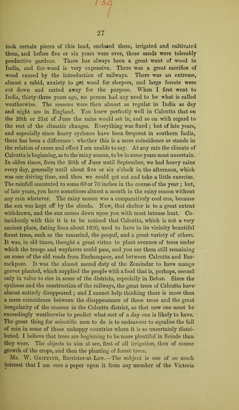 took certain pieces of this land, enclosed them, irrigated ancl cultivated them, and before five or six years were over, those sands were tolerably productive gardens. There has always been a great want of wood in India, and fire-wood is very expensive. There was a great sacrifice of wood caused by the introduction of railways. There was an extreme, almost a rabid, anxiety to get wood for sleepers, and large forests were cut down and carted away for the purpose. When I first went to India, thirty-three years ago, no person had any need to be what is called weatherwise. The seasons were then almost as regular in India as day and night are in England. You knew perfectly well in Calcutta that on the 20th or 21st of June the rains would set in, and so on with regard to the rest of the climatic changes. Everything was fixed ; but of late years, and especially since heavy cyclones have been frequent in southern India, there has been a difference : whether this is a mere coincidence or stands in the relation of cause and effect I am unable to say. At any rate the climate of Calcutta is beginning, as to the’rainy season, to be in some years most uncertain. In olden times, from the 20th of June until September, we had heavy rains every day, generally until about five or six o’clock in the afternoon, which was our driving time, and then we could get out and take a little exercise. The rainfall amounted to some 60 or 70 inches in the course of the year ; but, of late years, you have sometimes almost a month in the rainy season without any rain whatever. The rainy season was a comparatively cool one, because the sun was kept off by the clouds. Now, that shelter is to a great extent withdrawn, and the sun comes down upon you with most intense heat. Co- incidently with this it is to be noticed that Calcutta, which is not a very ancient place, dating from about 1680, used to have in its vicinity beautiful forest trees, such as the tamarind, the peepul, and a great variety of others. It was, in old times, thought a great virtue to plant avenues of trees under which the troops and wayfarers could pass, and you see them still remaining on some of the old roads from Burhampoor, and between Calcutta and Bar- rackpore. It was the almost sacred duty of the Zemindar to have mango groves planted, which supplied the people with a food that is, perhaps, second only in value to rice in some of the districts, especially in Behar. Since the cyclones and the construction of the railways, the great trees of Calcutta have almost entirely disappeared ; and I cannot help thinking there is more than a mere coincidence between the disappearance of these trees and the great irregularity of the seasons in the Calcutta district, so that now one must be exceedingly weatherwise to predict what sort of a day one is likely to have. The great thing for scientific men to do is to endeavour to equalise the fall of rain in some of those unhappy countries where it is so uncertainly distri- buted. I believe that trees are beginning to be more plentiful in Scinde than they were. The objects to aim at are, first of all irrigation, then of course growth of the crops, and then the planting of forest trees. Mr. W. Griffith, Barrister-at-Law.— The subject is one of so much
