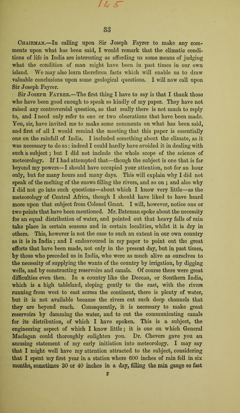 11( s~ 33 Chairman.—In calling upon Sir Joseph Fayrer to make any com- ments upon what has been said, I would remark that the climatic condi- tions of life in India are interesting as affording us some means of judging what the condition of man might have been in past times in our own island. We may also learn therefrom facts which will enable us to draw valuable conclusions upon some geological questions. I will now call upon Sir Joseph Fayrer. Sir Joseph Fayrer.—The first thing I have to say is that I thank those who have been good enough to speak so kindly of my paper. They have not raised any controversial question, so that really there is not much to reply to, and I need only refer to one or two obserations that have been made. You, sir, have invited me to make some comments on what has been said, and first of all I would remind the meeting that this paper is essentially one on the rainfall of India. I included something about the climate, as it was necessary to do so : indeed I could hardly have avoided it in dealing with such a subject; but I did not include the whole scope of the science of meteorology. If I had attempted that—though the subject is one that is far beyond my powers—I should have occupied your attention, not for an hour only, but for many hours and many days. This will explain why I did not speak of the melting of the snows filling the rivers, and so on ; and also why I did not go into such questions—about which I know very little—as the meteorology of Central Africa, though I should have liked to have heard more upon that subject from Colonel Grant. I will, however, notice one or two points that have been mentioned. Mr. Bateman spoke about the necessity for an equal distribution of water, and pointed out that heavy falls of rain take place in certain seasons and in certain localities, whilst it is dry in others. This, however is not the case to such an extent in our own country as it is in India; and I endeavoured in my paper to point out the great efforts that have been made, not only in the present day, but in past times, by those who preceded us in India, who were as much alive as ourselves to the necessity of supplying the wants of the country by irrigation, by digging wells, and by constructing reservoirs and canals. Of course there were great difficulties even then. In a country like the Deccan, or Southern India, which is a high tableland, sloping gently to the east, with the rivers running from west to east across the continent, there is plenty of water, but it is not available because the rivers cut such deep channels that they are beyond reach. Consequently, it is necessary to make great reservoirs by damming the water, and to cut the communicating canals for its distribution, of which I have spoken. This is a subject, the engineering aspect of which I know little; it is one on which General Maclagan could thoroughly enlighten you. Dr. Chevers gave you an amusing statement of my early initiation into meteorology. I may say that I might well have my attention attracted to the subject, considering that I spent my first year in a station where 600 inches of rain fell in six months, sometimes 30 or 40 inches in a day, filling the rain gauge so fast F