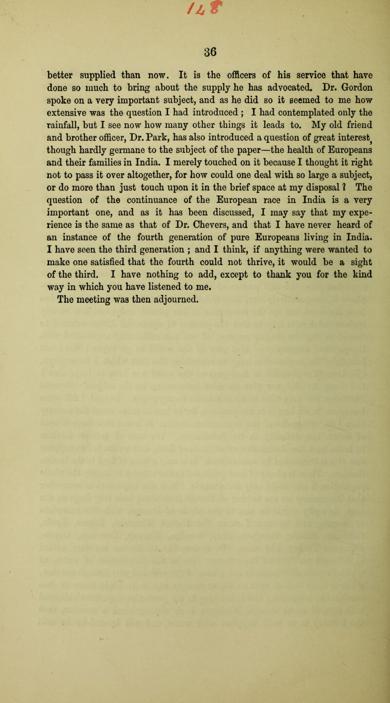 Ajr r 36 better supplied than now. It is the officers of his service that have done so much to bring about the supply he has advocated. Dr. Gordon spoke on a very important subject, and as he did so it seemed to me how extensive was the question I had introduced ; I had contemplated only the rainfall, but I see now how many other things it leads to. My old friend and brother officer, Dr. Park, has also introduced a question of great interest} though hardly germane to the subject of the paper—the health of Europeans and their families in India. I merely touched on it because I thought it right not to pass it over altogether, for how could one deal with so large a subject, or do more than just touch upon it in the brief space at my disposal ? The question of the continuance of the European race in India is a very important one, and as it has been discussed, I may say that my expe- rience is the same as that of Dr. Chevers, and that I have never heard of an instance of the fourth generation of pure Europeans living in India. I have seen the third generation ; and I think, if anything were wanted to make one satisfied that the fourth could not thrive, it would be a sight of the third. I have nothing to add, except to thank you for the kind way in which you have listened to me. The meeting was then adjourned.