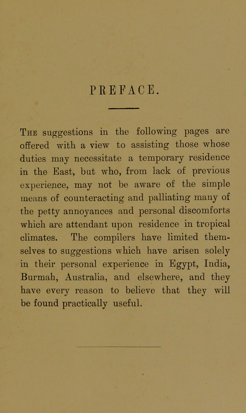 PREFACE. The suggestions in the following pages are offered with a view to assisting those whose duties may necessitate a temporary residence in the East, but who, from lack of previous experiejice, may not be aware of the simple means of counteracting and palliating many of the petty annoyances and personal discomforts which are attendant upon residence in tropical climates. The compilers have limited them- selves to suggestions which have arisen solely in their personal experience in Egypt, India, Burmah, Australia, and elsewhere, and they have every reason to believe that they will be found practically useful.