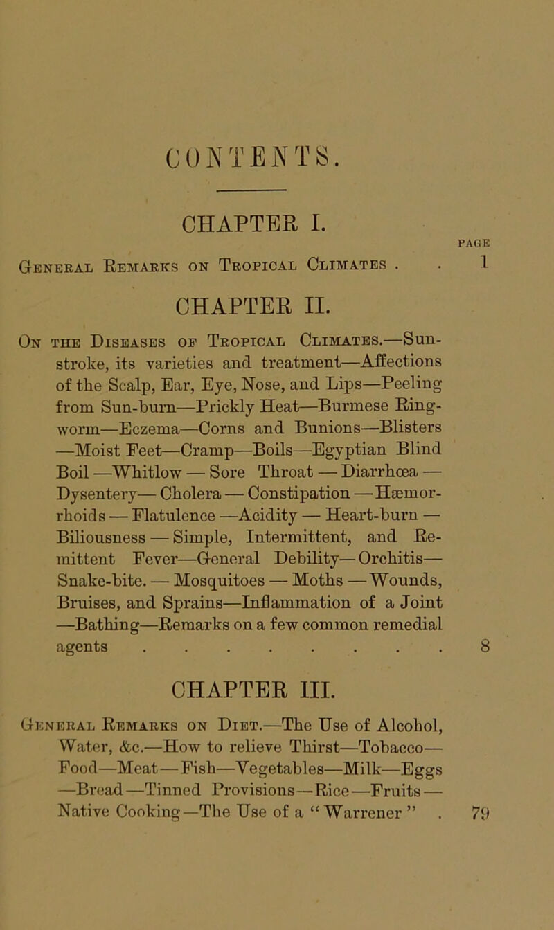 CONTENTS. CHAPTER 1. PAGE General Remarks on Tropical Climates . . 1 CHAPTER II. On the Diseases op Tropical Climates.—Sun- stroke, its varieties and treatment—AfEections of the Scalp, Ear, Eye, Nose, and Lips—Peeling from Sun-bum—Prickly Heat—Burmese Ring- worm—Eczema—Corns and Bunions—Blisters —Moist Feet—Cramp—Boils—Egyptian Blind Boil —Whitlow — Sore Throat — Diarrhoea — Dysentery— Cholera — Constipation —Hsemor- rhoids — Flatulence —Acidity — Heart-burn — Biliousness — Simple, Intermittent, and Re- mittent Fever—General Debility—Orchitis— Snake-bite. — Mosquitoes — Moths —Wounds, Bruises, and Sprains—Inflammation of a Joint —Bathing—Remarks on a few common remedial agents ........ 8 CHAPTER III. General Remarks on Diet.—The Use of Alcohol, Water, &c.—How to relieve Thirst—Tobacco— Food—Meat—Fish—Vegetables—Milk—Eggs —Br<;ad —Tinned Provisions—Rice —Fruits — Native Cooking—The Use of a “ Warrener ” . 79