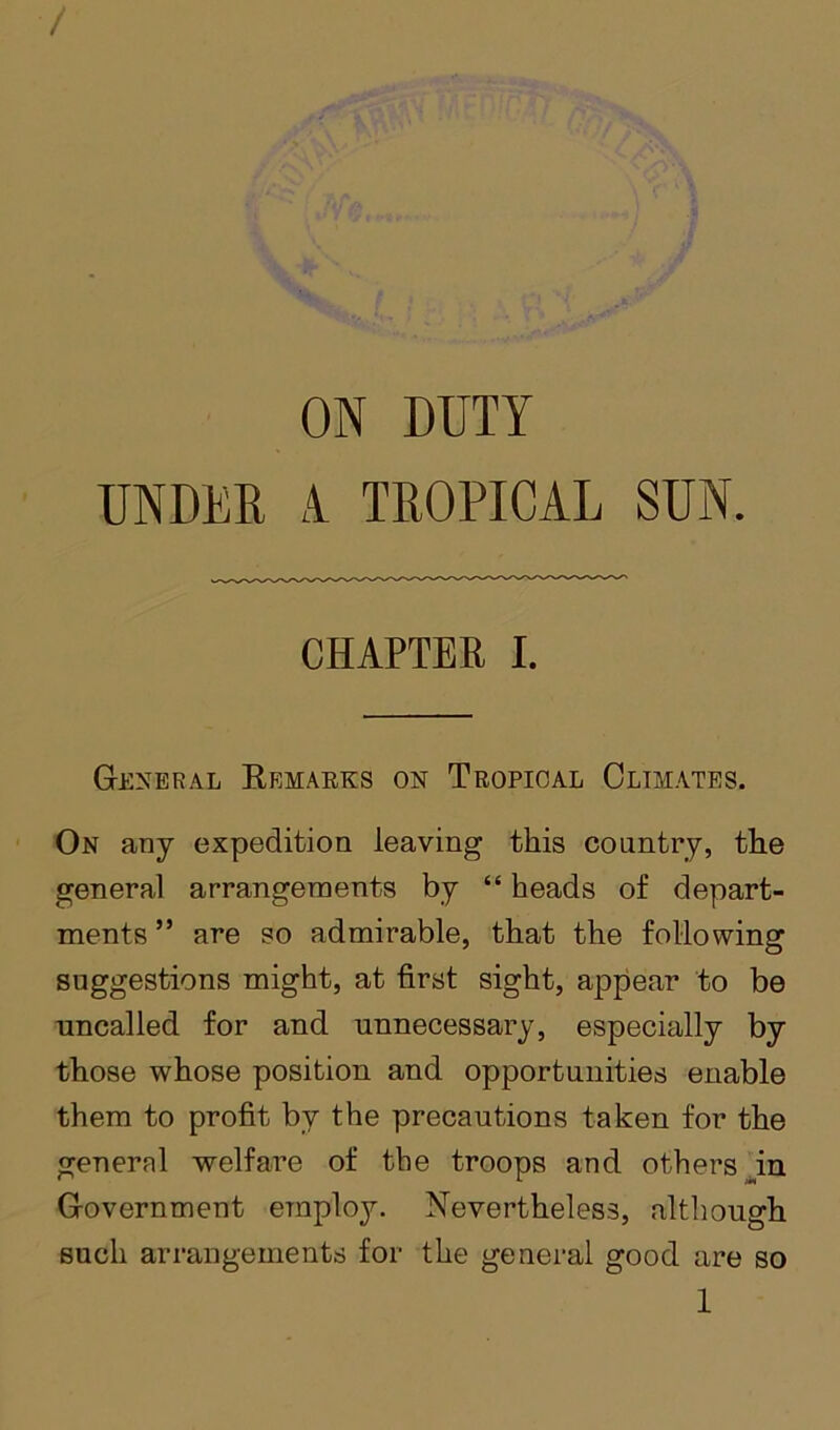 / ON DUTY UNDER i TROPICAL SUN. CHAPTER I. General Krmaeks on Tropical Clim.ates. On any expedition leaving this country, the general arrangements by “ heads of depart- ments ” are so admirable, that the following suggestions might, at first sight, appear to be uncalled for and unnecessary, especially by those whose position and opportunities enable them to profit by the precautions taken for the general welfare of the troops and others ^in Government employ. Nevertheless, although such arrangements for the general good are so