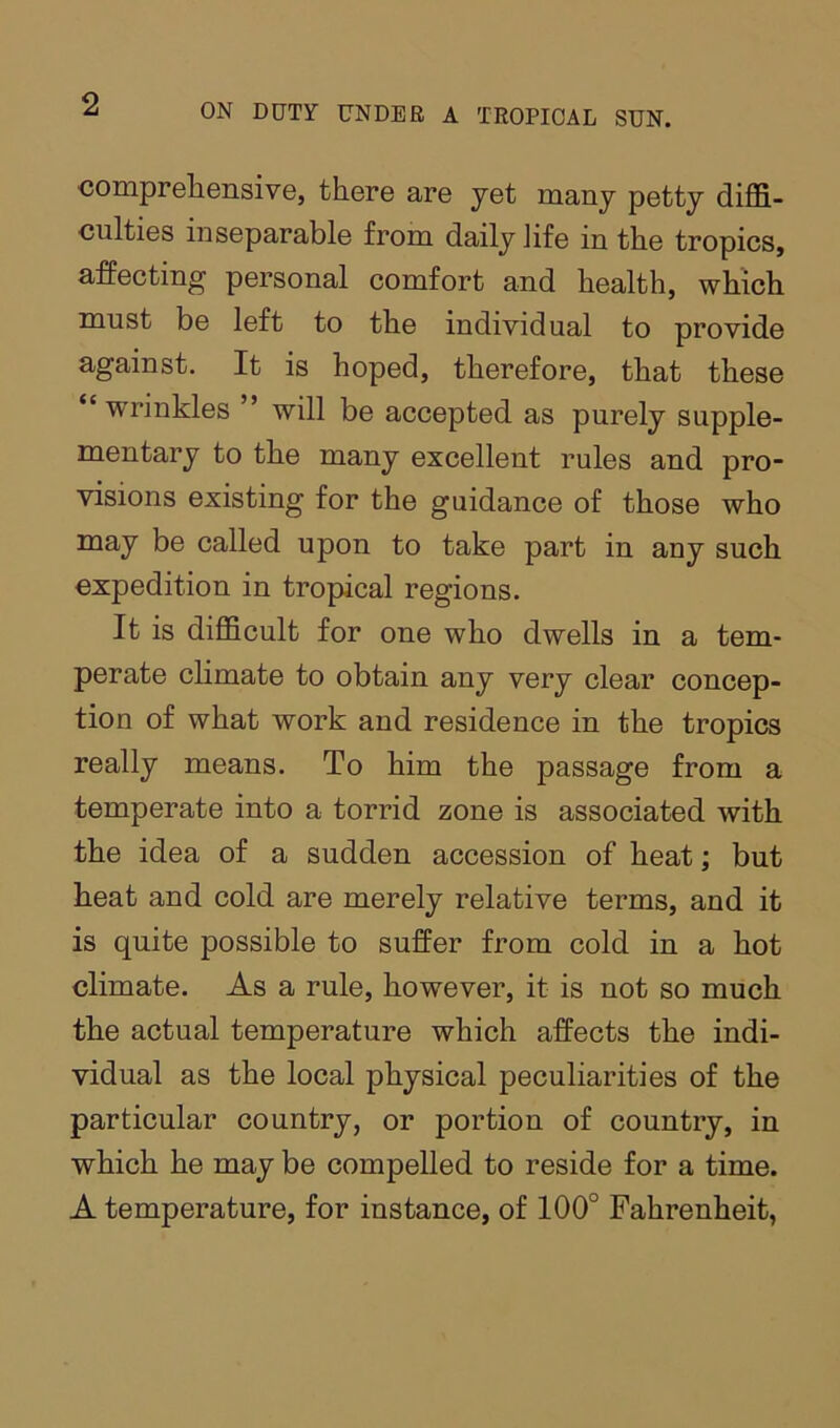 comprehensive, there are yet many petty diffi- culties inseparable from daily life in the tropics, affecting personal comfort and health, which must be left to the individual to provide against. It is hoped, therefore, that these “wrinkles ” will be accepted as purely supple- mentary to the many excellent rules and pro- visions existing for the guidance of those who may be called upon to take part in any such expedition in tropical regions. It is difficult for one who dwells in a tem- perate climate to obtain any very clear concep- tion of what work and residence in the tropics really means. To him the passage from a temperate into a torrid zone is associated with the idea of a sudden accession of heat; but heat and cold are merely relative terms, and it is quite possible to suffer from cold in a hot climate. As a rule, however, it is not so much the actual temperature which affects the indi- vidual as the local physical peculiarities of the particular country, or portion of country, in which he may be compelled to reside for a time. A temperature, for instance, of 100° Fahrenheit,