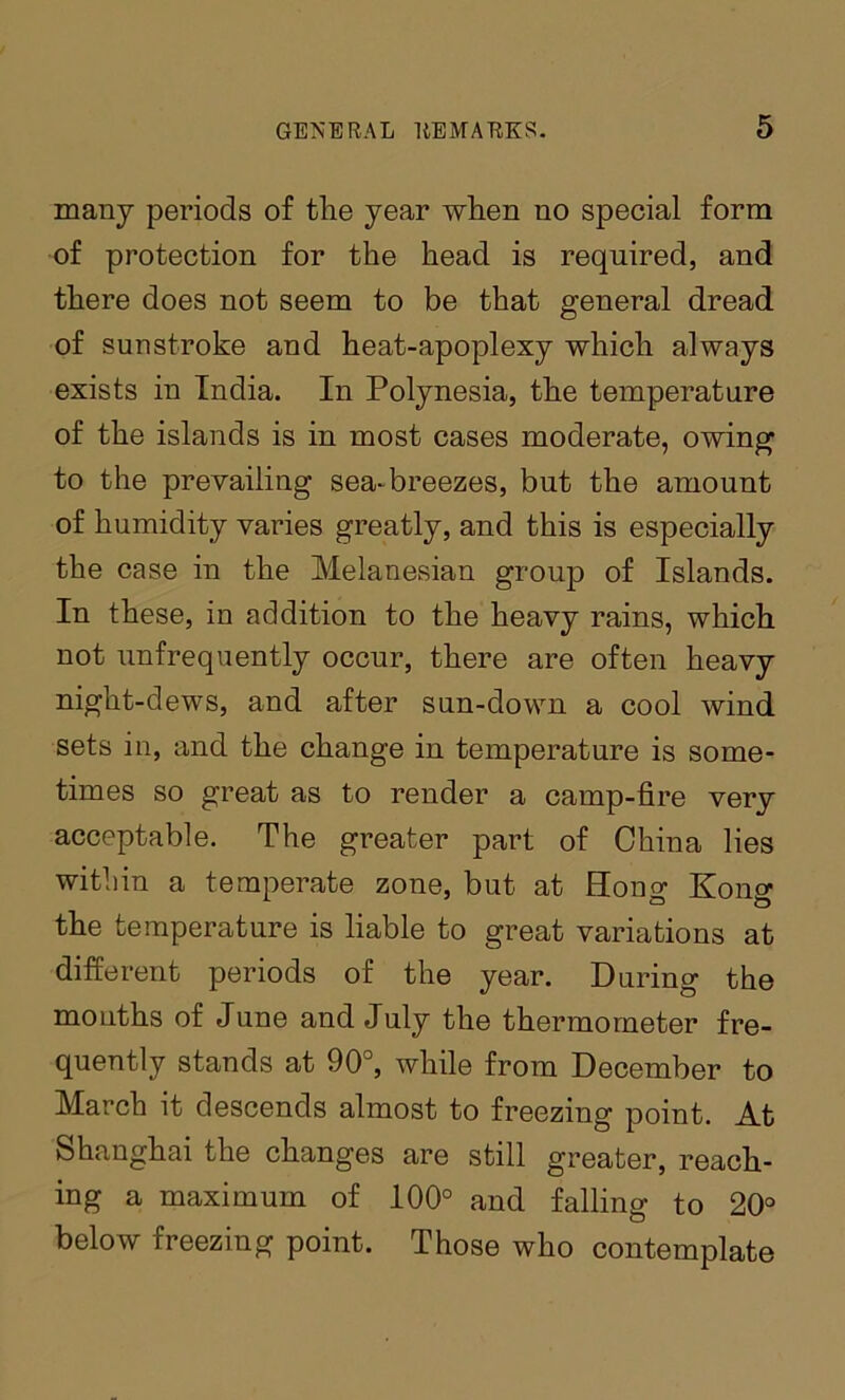 many periods of the year when no special form of protection for the head is required, and there does not seem to be that general dread of sunstroke and heat-apoplexy which always exists in India. In Polynesia, the temperature of the islands is in most cases moderate, owing to the prevailing sea-breezes, but the amount of humidity varies greatly, and this is especially the case in the Melanesian group of Islands. In these, in addition to the heavy rains, which not unfrequently occur, there are often heavy night-dews, and after sun-down a cool wind sets in, and the change in temperature is some- times so great as to render a camp-fire very acceptable. The greater part of China lies witliin a temperate zone, but at Hong Kong the temperature is liable to great variations at different periods of the year. During the mouths of June and July the thermometer fre- quently stands at 90°, while from December to March it descends almost to freezing point. At Shanghai the changes are still greater, reach- ing a maximum of 100° and falling to 20° below freezing point. Those who contemplate