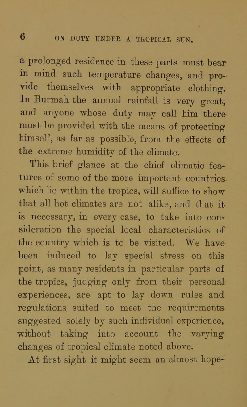 a prolonged residence in these parts must bear in mind such temperature changes, and pro- vide themselves with appropriate clothing. In Burmah the annual rainfall is very great, and anyone whose duty may call him there must be provided with the means of protecting himself, as far as possible, from the effects of the extreme humidity of the climate. This brief glance at the chief climatic fea- tures of some of the more important countries which lie within the tropics, will suffice to show that all hot climates are not alike, and that it is necessary, in every case, to take into con- sideration the special local characteristics of the country which is to be visited. We have been induced to lay special stress on this point, as many residents in particular parts of the tropics, judging only from their personal experiences, are apt to lay down rules and regulations suited to meet the requirements suggested solely by such individual experience, without taking into account the varying changes of tropical climate noted above. At first sight it might seem an almost hope-