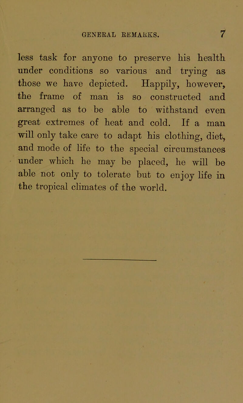 less task for anyone to preserve his health under conditions so various and trying as those we have depicted. Happily, however, the frame of man is so constructed and arranged as to be able to withstand even great extremes of heat and cold. If a man will only take care to adapt his clothing, diet, and mode of life to the special circumstances under which he may be placed, he will be able not only to tolerate but to enjoy life in the tropical climates of the world.