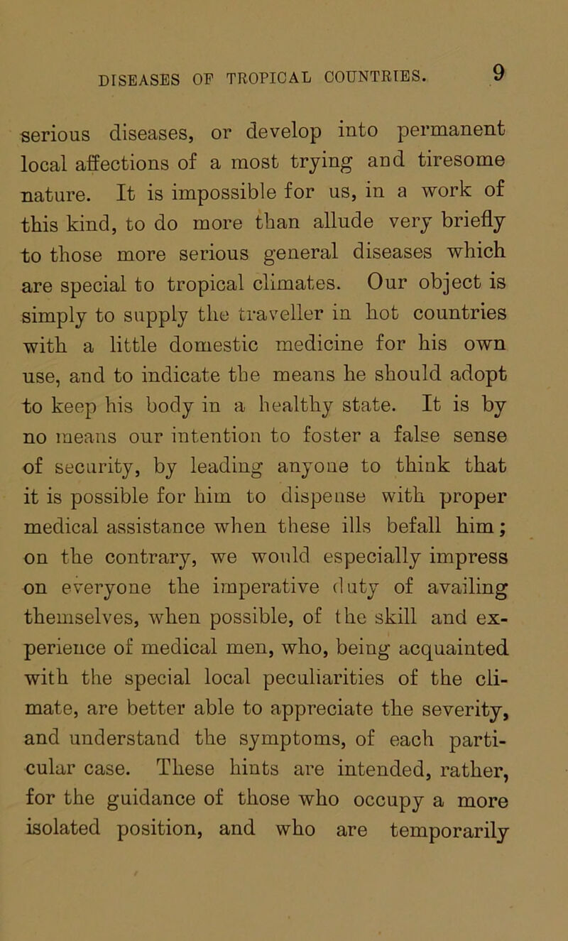 serious diseases, or develop into permanent local affections of a most trying and tiresome nature. It is impossible for us, in a work of this kind, to do more than allude very briefly to those more serious general diseases which are special to tropical climates. Our object is simply to supply the traveller in hot countries with a little domestic medicine for his own use, and to indicate the means he should adopt to keep his body in a healthy state. It is by no means our intention to foster a false sense of security, by leading anyone to think that it is possible for him to dispense with proper medical assistance when these ills befall him; on the contrary, we would especially impress on everyone the imperative duty of availing themselves, when possible, of the skill and ex- perience of medical men, who, being acquainted with the special local peculiarities of the cli- mate, are better able to appreciate the severity, and understand the symptoms, of each parti- cular case. These hints are intended, rather, for the guidance of those who occupy a more isolated position, and who are temporarily