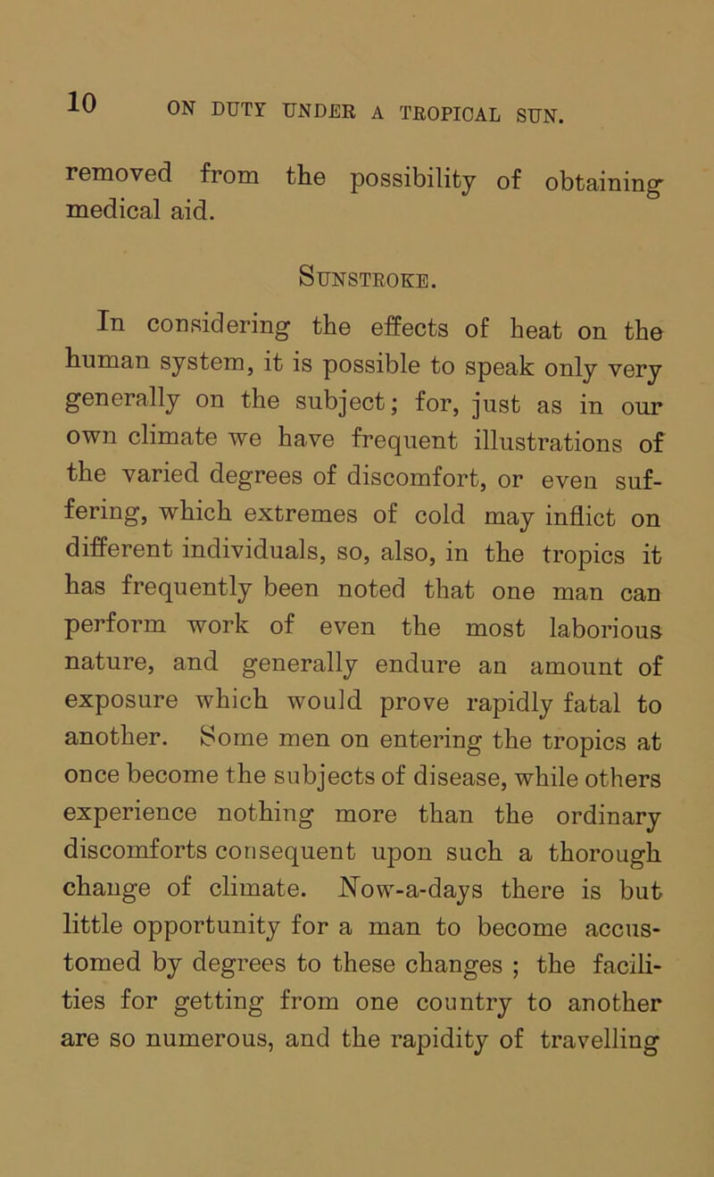 removed from the possibility of obtaining- medical aid. Sunstroke. In considering the effects of heat on the human system, it is possible to speak only very generally on the subject; for, just as in our own climate we have frequent illustrations of the varied degrees of discomfort, or even suf- fering, which extremes of cold may inflict on different individuals, so, also, in the tropics it has frequently been noted that one man can perform work of even the most laborious nature, and generally endure an amount of exposure which would prove rapidly fatal to another. Some men on entering the tropics at once become the subjects of disease, while others experience nothing more than the ordinary discomforts consequent upon such a thorough change of climate. Now-a-days there is but little opportunity for a man to become accus- tomed by degrees to these changes ; the facih- ties for getting from one country to another are so numerous, and the rapidity of travelling