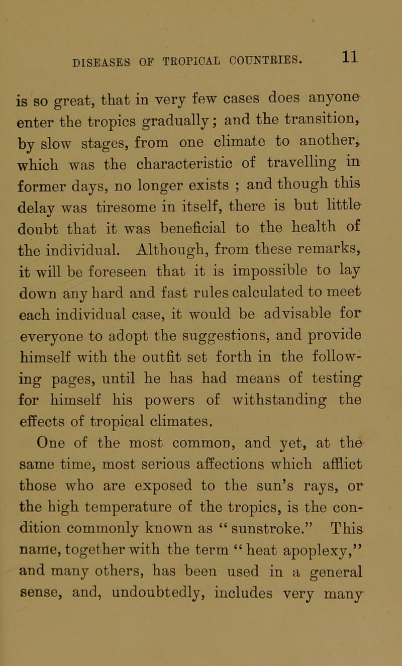 is so great, that in very few cases does anyone enter the tropics gradually; and the transition, by slow stages, from one climate to another,, which was the characteristic of travelling in former days, no longer exists ; and though this delay was tiresome in itself, there is but little doubt that it was beneficial to the health of the individual. Although, from these remarks, it will be foreseen that it is impossible to lay down any hard and fast rules calculated to meet each individual case, it would be advisable for everyone to adopt the suggestions, and provide himself with the outfit set forth in the follow- ing pages, until he has had means of testing for himself his powers of withstanding the effects of tropical climates. One of the most common, and yet, at the same time, most serious affections which afflict those who are exposed to the sun’s rays, or the high temperature of the tropics, is the con- dition commonly known as “ sunstroke.” This name, together with the term “heat apoplexy,” and many others, has been used in a general sense, and, undoubtedly, includes very many