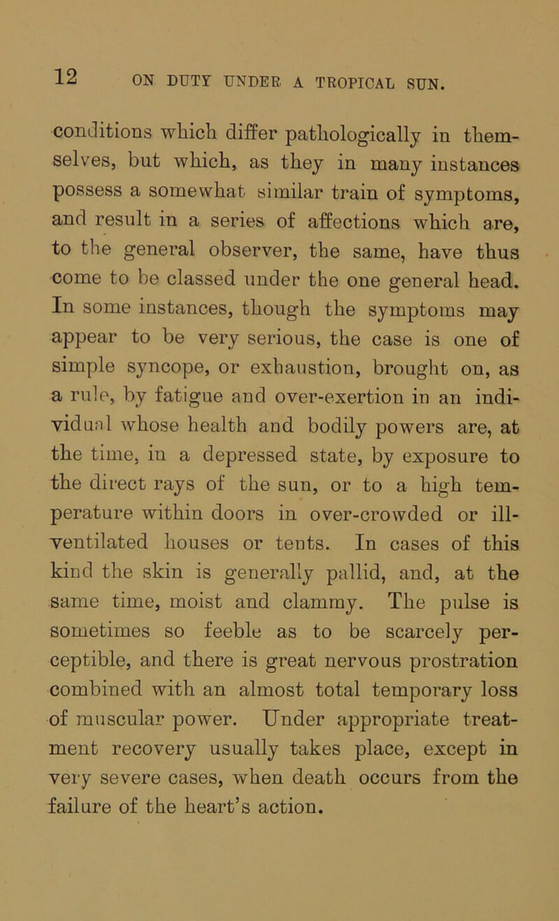 conditions wliich differ pathologically in them- selves, but which, as they in many instances possess a somewhat similar train of symptoms, and result in a series of affections which are, to the general observer, the same, have thus come to be classed under the one general head. In some instances, though the symptoms may appear to be very serious, the case is one of simple syncope, or exhaustion, brought on, as a rule, by fatigue and over-exertion in an indi- vidual whose health and bodily powers are, at the time, in a depressed state, by exposure to the direct rays of the sun, or to a high tem- perature within doors in over-crowded or ill- ventilated houses or tents. In cases of this kind the skin is generally pallid, and, at the same time, moist and clammy. The pulse is sometimes so feeble as to be scarcely per- ceptible, and there is great nervous prostration combined with an almost total temporary loss of muscular power. Under appropriate treat- ment recovery usually takes place, except in very severe cases, when death occurs from the failure of the heart’s action.