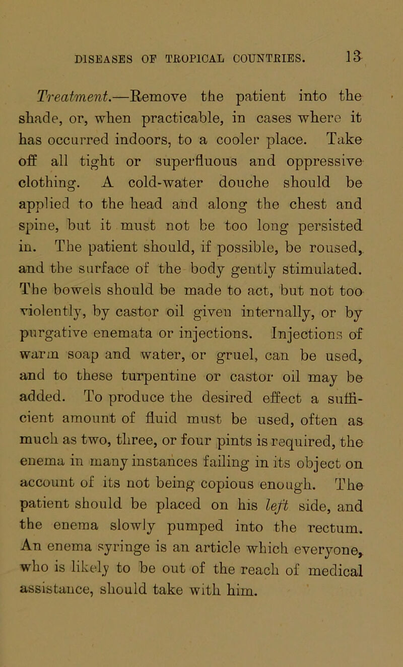 Treatment.—Remove the patient into the shade, or, when practicable, in cases where it has occurred indoors, to a cooler place. Take off all tight or superfluous and oppressive clothing. A cold-water douche should be applied to the head and along the chest and spine, but it must not be too long persisted, in. The patient should, if possible, be roused, and the surface of the body gently stimulated. The bowels should be made to act, but not too violently, by castor oil given internally, or by purgative enemata or injections. Injections of warm soap and water, or gruel, can be used, and to these turpentine or castor oil may be added. To produce the desired effect a suffi- cient amount of fluid must be used, often as much as two, three, or four pints is required, the enema in many instances failing in its object on account of its not being copious enough. The patient should be placed on his left side, and the enema slowly pumped into the rectum. An enema syringe is an article which everyone^ who is likel_y to be out of the reach of medical assistance, should take with him.