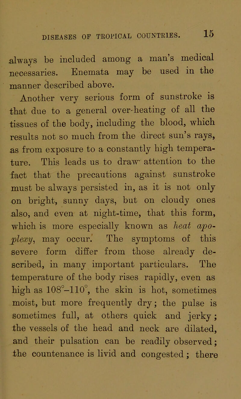 always bo includod aniong a niaii s modical necossaries. Enemata may bo used in the manner described above. Another very serious form of sunstroke is that due to a general over-heating of all the tissues of the body, including the blood, which results not so much from the direct sun’s rays, as from exposure to a constantly high tempera- ture. This leads us to draw attention to the fact that the precautions against sunstroke must be always persisted in, as it is not only on bright, sunny days, but on cloudy ones also, and even at night-time, that this form, which is more especially known as heat apo- plexy^ may occur.’ The symptoms of this severe form differ from those already de- scribed, in many important particulars. The temperature of the body rises rapidly, even as high as 108°-110°, the skin is hot, sometimes moist, but more frequently dry; the pulse is sometimes full, at others quick and jerky; the vessels of the head and neck are dilated, and their pulsation can be readily observed; the countenance is livid and congested ; there