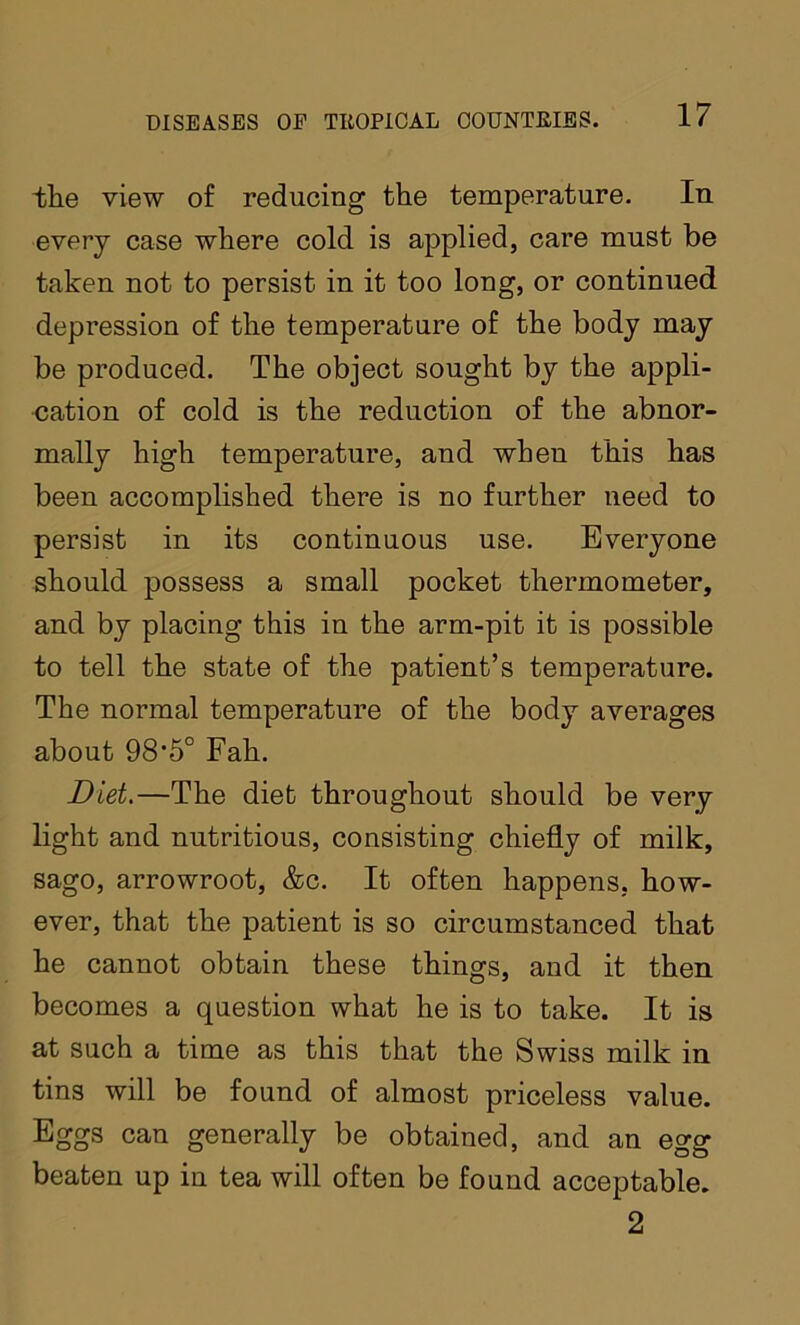 the view of reducing the temperature. In every case where cold is applied, care must be taken not to persist in it too long, or continued depression of the temperature of the body may be produced. The object sought by the appli- cation of cold is the reduction of the abnor- mally high temperature, and when this has been accomplished there is no further need to persist in its continuous use. Everyone should possess a small pocket thermometer, and by placing this in the arm-pit it is possible to tell the state of the patient’s temperature. The normal temperature of the body averages about 98'5° Fah. Diet.—The diet throughout should be very light and nutritious, consisting chiefly of milk, sago, arrowroot, &c. It often happens, how- ever, that the patient is so circumstanced that he cannot obtain these things, and it then becomes a question what he is to take. It is at such a time as this that the Swiss milk in tins will be found of almost priceless value. Eggs can generally be obtained, and an egg beaten up in tea will often be found acceptable. 2