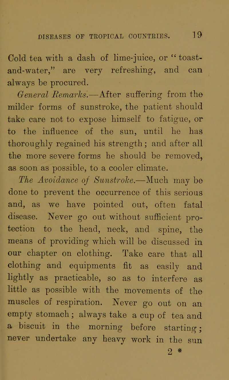 Cold tea with a dash of lime-juice, or ‘‘ toast- and-water,” are very refreshing, and can always be procured. General Bemarlcs.—After suffering from the milder forms of sunstroke, the patient should take care not to expose himself to fatigue, or to the influence of the sun, until he has thoroughly regained his strength; and after all the more severe forms he should be removed, as soon as possible, to a cooler climate. The Avoidance of Sunstrohe.—Much may be done to prevent the occurrence of this serious and, as we have pointed out, often fatal disease. Never go out without sufl&cient pro- tection to the head, neck, and spine, the means of providing which will be discussed in our chapter on clothing. Take care that all clothing and equipments fit as easily and lightly as practicable, so as to interfere as little as possible with the movements of the muscles of respiration. Never go out on an empty stomach; always take a cup of tea and a biscuit in the morning before starting; never undertake any heavy work in the 2 * sun