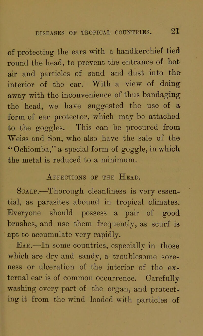 of protecting the ears with a handkerchief tied round the head, to prevent the entrance of hot air and particles of sand and dust into the- interior of the ear. With a view of doing away with the inconvenience of thus bandaging the head, we have suggested the use of a form of ear protector, which may be attached to the goggles. This can be procured from Weiss and Son, who also have the sale of th© “Ochiomba,” a special form of goggle, in which the metal is reduced to a minimum. Affections of the Head. Scalp.—Thorough cleanliness is very essen- tial, as parasites abound in tropical climates. Everyone should possess a pair of good brushes, and use them frequently, as scurf is apt to accumulate very rapidly. Eae.—In some countries, especially in those which are dry and sandy, a troublesome sore- ness or ulceration of the interior of the ex- ternal ear is of common occurrence. Carefully washing every part of the organ, and protect- ing it from the wind loaded with particles of