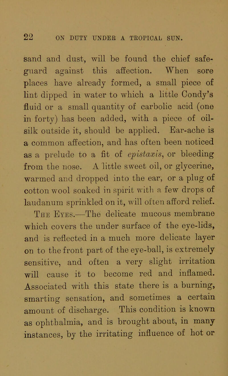 sand and dust, will be found the chief safe- guard against this affection. When sore places have already formed, a small piece of lint dipped in water to which a little Condy’s fluid or a small quantity of carbolic acid (one in forty) has been added, with a piece of oil- silk outside it, should be applied. Ear-ache is a common affection, and has often been noticed as a prelude to a fit of epistaxis, or bleeding from the nose. A little sweet oil, or glycerine, warmed and dropped into the ear, or a plug of cotton wool soaked in spirit witli a few drops of laudanum sprinkled on it, will often afford relief. The Eyes.—The delicate mucous membrane which covers the under surface of the eye-lids, and is reflected in a much more delicate layer on to the front part of the eye-ball, is extremely sensitive, and often a very slight irritation will cause it to become red and inflamed. Associated with this state there is a burning, smarting sensation, and sometimes a certain amount of discharge. This condition is known as ophthalmia, and is brought about, in many instances, by the irritating influence of hot or