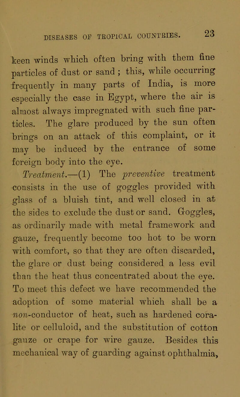 keen winds which often bring with them fine particles of dust or sand ; this, while occurring frequently in many parts of India, is more especially the case in Egypt, where the air is almost always impregnated with such fine par- ticles. The glare produced by the sun often brings on an attack of this complaint, or it may be induced by the entrance of some foreign body into the eye. Treatment—{1) The preventive treatment consists in the use of goggles provided with glass of a bluish tint, and well closed in at the sides to exclude the dust or sand. Goggles, as ordinarily made with metal framework and gauze, frequently become too hot to be worn with comfort, so that they are often discarded, the glare or dust being considered a less evil than the heat thus concentrated about the eye. To meet this defect we have recommended the adoption of some material which shall be a ?io?i-conductor of heat, such as hardened cora- lite or celluloid, and the substitution of cotton gauze or crape for wire gauze. Besides this mechanical way of guarding against ophthalmia.