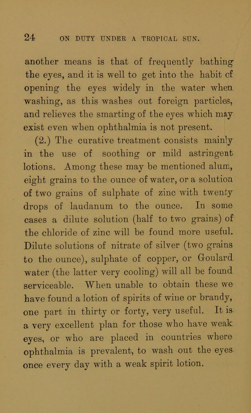 another means is that of frequently bathing* the eyes, and it is well to get into the habit of opening the eyes widely in the water when washing, as this washes out foreign particles, and relieves the smarting of the eyes which may exist even when ophthalmia is not present. (2.) The curative treatment consists mainly in the use of soothing or mild astringent lotions. Among these may be mentioned alum, eight grains to the ounce of water, or a solution of two grains of sulphate of zinc with twenty drops of laudanum to the ounce. In some cases a dilute solution (half to two grains) of the chloride of zinc will be found more useful. Dilute solutions of nitrate of silver (two grains to the ounce), sulphate of copper, or Groulard water (the latter very cooling) will all be found serviceable. When unable to obtain these we have found a lotion of spirits of wine or brandy, one part in thirty or forty, very useful. It is a very excellent plan for those who have weak eyes, or who are placed in countries where ophthalmia is prevalent, to wash out the eyes once every day with a weak spirit lotion.