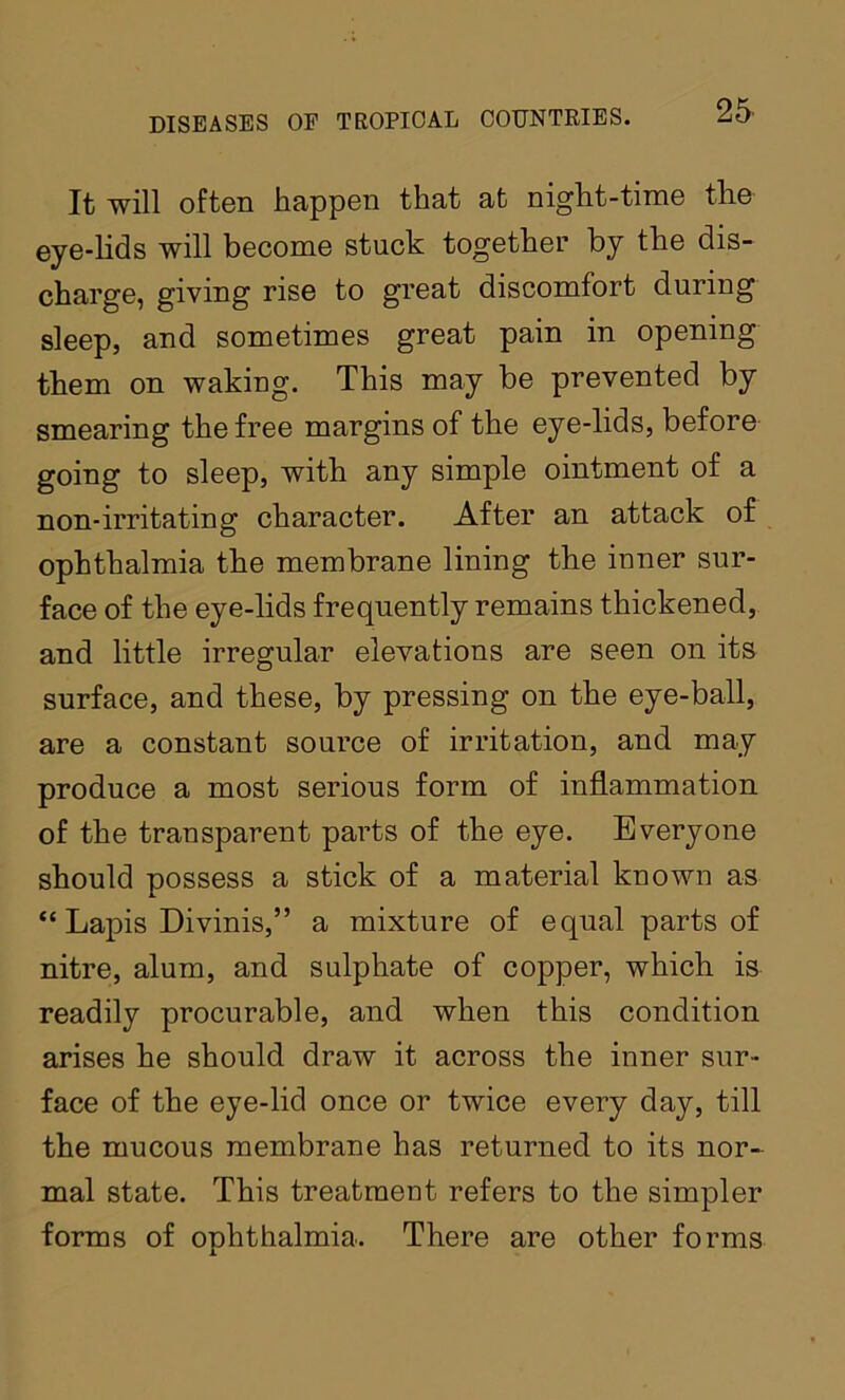 It will oftoD happen that at night-time the eye-lids will become stuck together by the dis- charge, giving rise to great discomfort during sleep, and sometimes great pain in opening them on waking. This may be prevented by smearing the free margins of the eye-lids, before going to sleep, with any simple ointment of a non-irritating character. After an attack of ophthalmia the membrane lining the inner snr- face of the eye-lids frequently remains thickened, and little irregular elevations are seen on its surface, and these, by pressing on the eye-ball, are a constant source of irritation, and may produce a most serious form of inflammation of the transparent parts of the eye. Everyone should possess a stick of a material known as “ Lapis Divinis,” a mixture of equal parts of nitre, alum, and sulphate of copper, which is readily procurable, and when this condition arises he should draw it across the inner sur- face of the eye-lid once or twice every day, till the mucous membrane has returned to its nor- mal state. This treatment refers to the simpler forms of ophthalmia. There are other forms