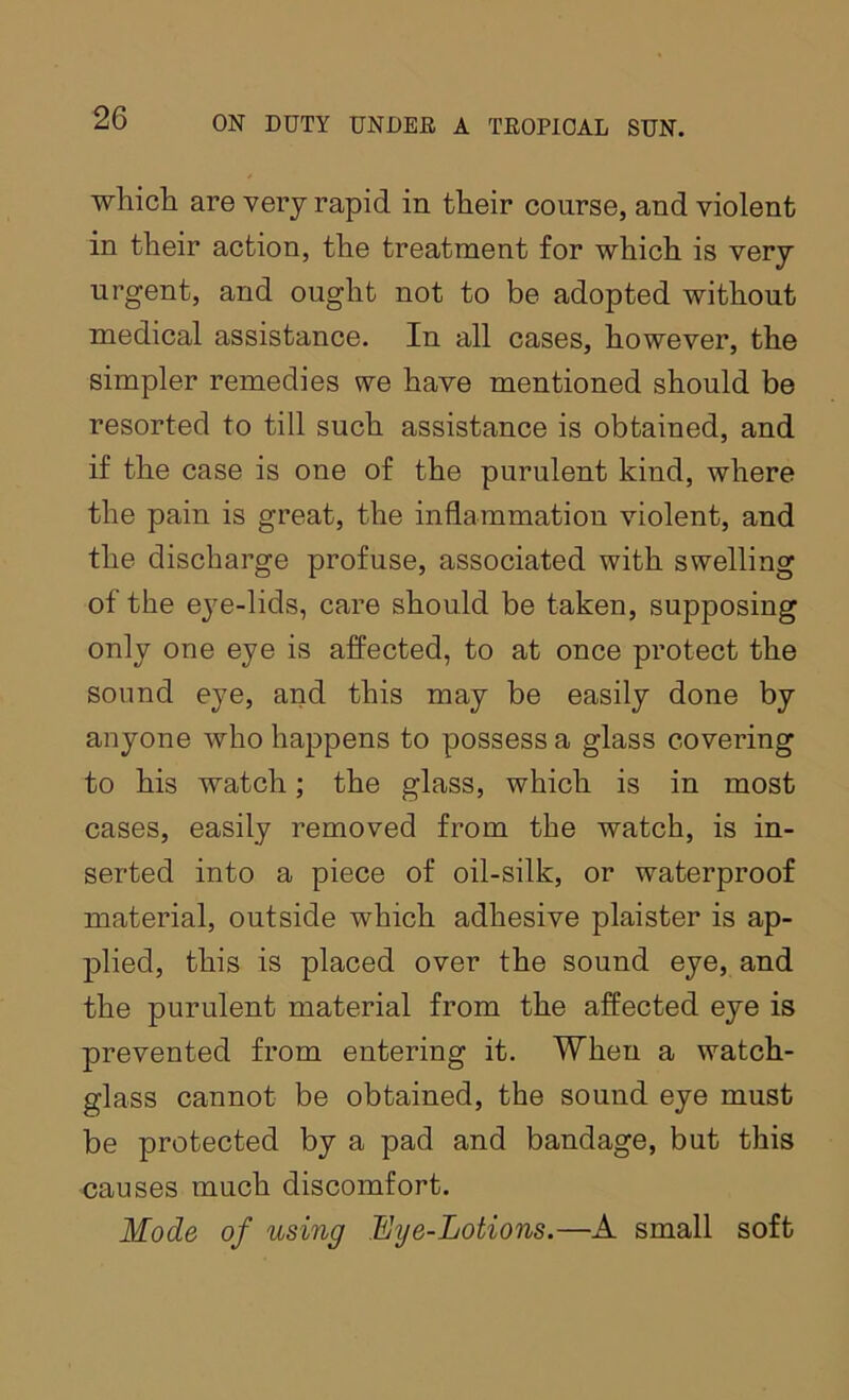 whicii are very rapid in their course, and violent in their action, the treatment for which is very urgent, and ought not to be adopted without medical assistance. In all cases, however, the simpler remedies we have mentioned should be resorted to till such assistance is obtained, and if the case is one of the purulent kind, where the pain is great, the inflammation violent, and the discharge profuse, associated with swelling of the eye-lids, care should be taken, supposing only one eye is affected, to at once protect the sound eye, and this may be easily done by anyone who happens to possess a glass covering to his watch; the glass, which is in most cases, easily removed from the watch, is in- serted into a piece of oil-silk, or waterproof material, outside which adhesive plaister is ap- plied, this is placed over the sound eye, and the purulent material from the affected eye is prevented from entering it. When a watch- glass cannot be obtained, the sound eye must be protected by a pad and bandage, but this causes much discomfort. Mode of using Eye-Lotions.—A small soft