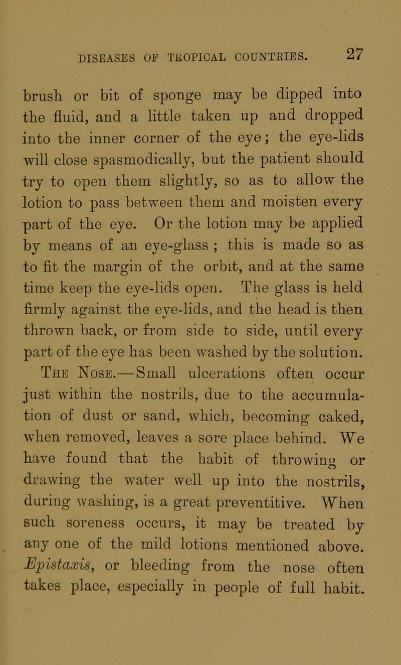 ■brush or bit of sponge may be dipped into the fluid, and a little taken up and dropped into the inner corner of the eye; the eye-lids will close spasmodically, but the patient should try to open them slightly, so as to allow the lotion to pass between them and moisten every part of the eye. Or the lotion may be applied by means of an eye-glass ; this is made so as to fit the margin of the orbit, and at the same time keep the eye-lids open. The glass is held firmly against the eye-lids, and the head is then thrown back, or from side to side, until every part of the eye has been washed by the solution. The Nose.— Small ulcerations often occur just within the nostrils, due to the accumula- tion of dust or sand, which, becoming caked, when removed, leaves a sore place behind. We have found that the habit of throwing or drawing the water well up into the nostrils, during washing, is a great preventitive. When such soreness occurs, it may be treated by any one of the mild lotions mentioned above. Epistaxis, or bleeding from the nose often takes place, especially in people of full habit.
