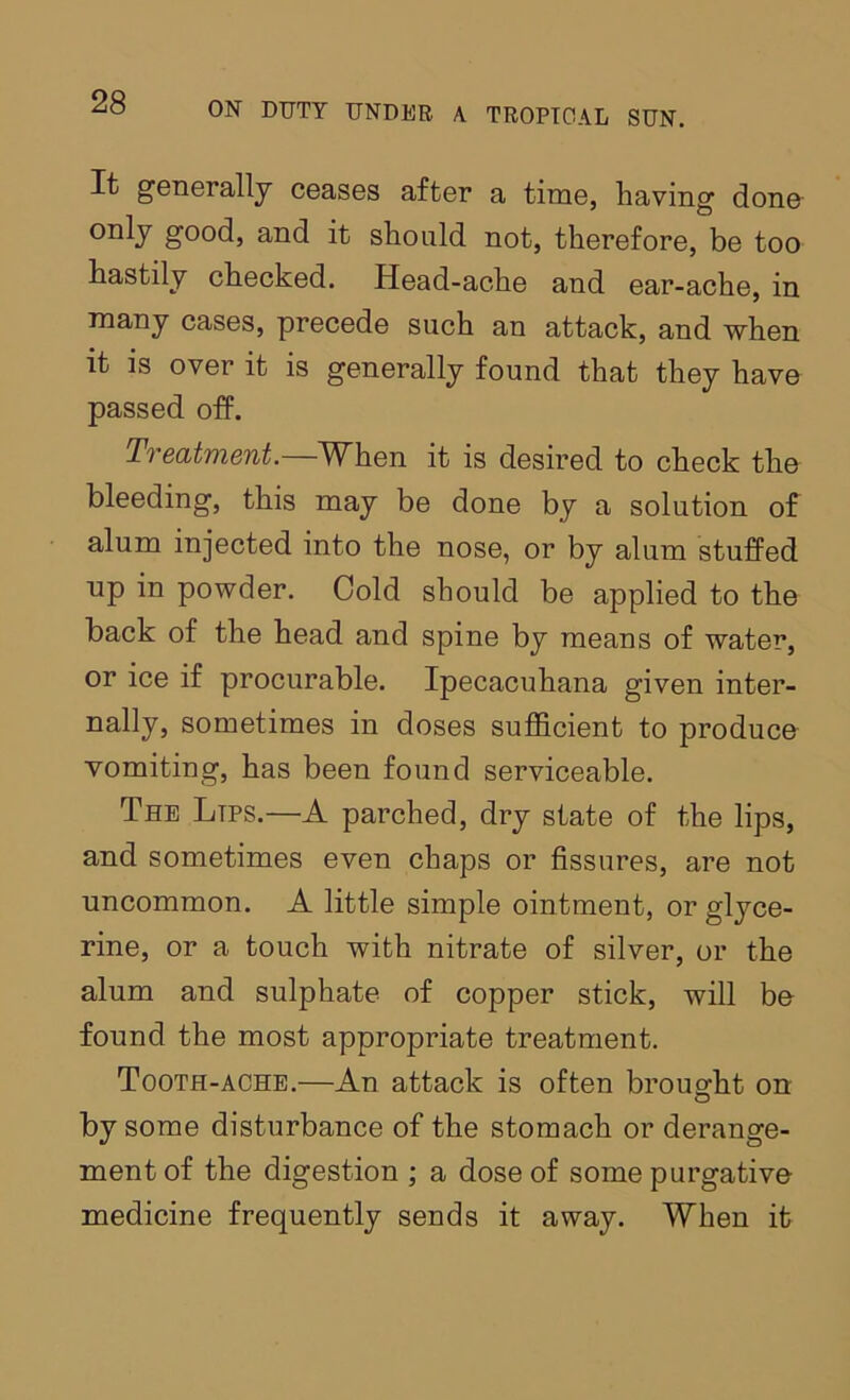 It generally ceases after a time, having dono good, and it should not, therefore, be too hastily checked. Head-ache and ear-ache, in many cases, precede such an attack, and when it is over it is generally found that they have passed off. Ti'eatment. W^hen it is desired to check the bleeding, this may be done by a solution of alum injected into the nose, or by alum stuffed up in powder. Cold should be applied to the back of the head and spine by means of water, or ice if procurable. Ipecacuhana given inter- nally, sometimes in doses sufficient to produce vomiting, has been found serviceable. The Lips.—A parched, dry state of the lips, and sometimes even chaps or fissures, are not uncommon. A little simple ointment, or glyce- rine, or a touch with nitrate of silver, or the alum and sulphate of copper stick, will be found the most appropriate treatment. Tooth-ache.—An attack is often brought on by some disturbance of the stomach or derange- ment of the digestion ; a dose of some purgative medicine frequently sends it away. When it