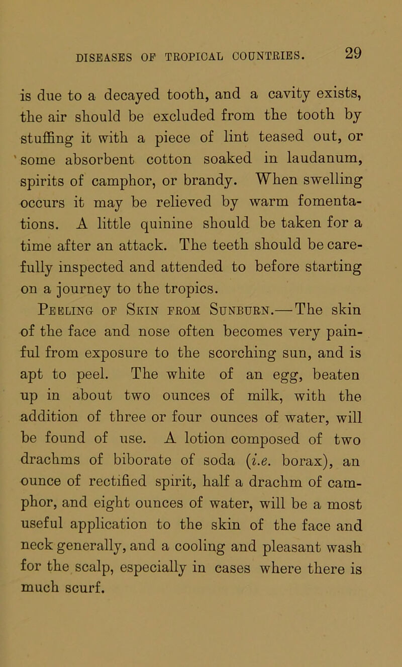 is due to a decayed tooth, and a cavity exists, the air should be excluded from the tooth by stuffing it with a piece of lint teased out, or ' some absorbent cotton soaked in laudanum, spirits of camphor, or brandy. When swelling occurs it may be relieved by warm fomenta- tions. A little quinine should be taken for a time after an attack. The teeth should be care- fully inspected and attended to before starting on a journey to the tropics. Peeling op Skin prom Sunburn.— The skin of the face and nose often becomes very pain- ful from exposure to the scorching sun, and is apt to peel. The white of an egg, beaten up in about two ounces of milk, with the addition of three or four ounces of water, will be found of use. A lotion composed of two drachms of biborate of soda {i.e. borax), an ounce of rectified spirit, half a drachm of cam- phor, and eight ounces of water, will be a most useful application to the skin of the face and neck generally, and a cooling and pleasant wash for the scalp, especially in cases where there is much scurf.