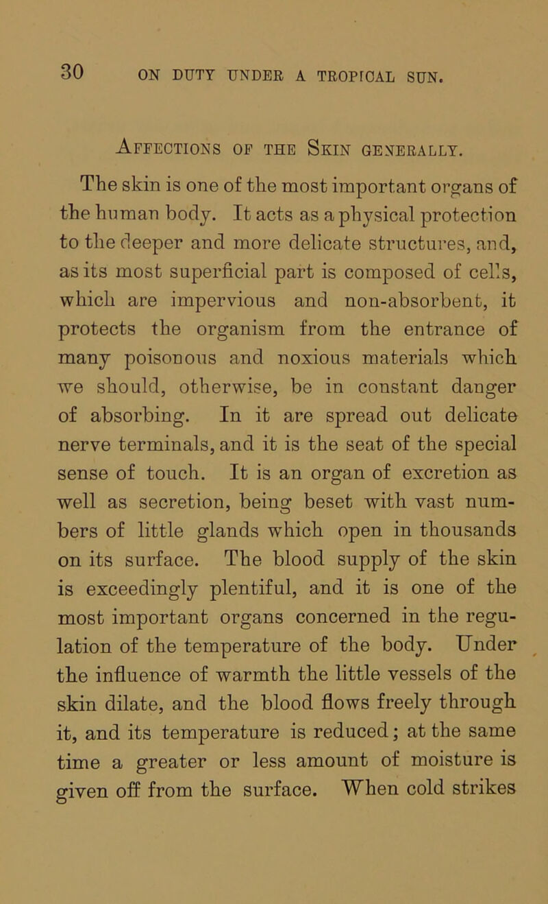 Affections of the Skin generally. The skin is one of the most important oi’gans of the human body. It acts as a physical protection to the deeper and more delicate structures, and, as its most superficial part is composed of cells, which are impervious and non-absorbent, it protects the organism from the entrance of many poisonous and noxious materials which we should, otherwise, be in constant danger of absorbing. In it are spread out delicate nerve terminals, and it is the seat of the special sense of touch. It is an organ of excretion as well as secretion, being beset with vast num- bers of little glands which open in thousands on its surface. The blood supply of the skin is exceedingly plentiful, and it is one of the most important organs concerned in the regu- lation of the temperature of the body. Under the influence of warmth the little vessels of the skin dilate, and the blood flows freely through it, and its temperature is reduced; at the same time a greater or less amount of moisture is given off from the surface. When cold strikes