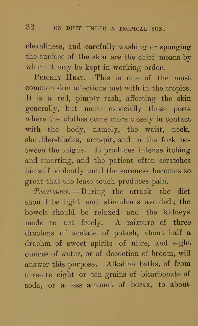 cleanliness, and carefully washing or sponging the surface of the skin are the chief means by which it may be kept in working order. Prickly Heat.—This is one of the most common skin affections met with in the tropics. It is a red, pimply rash, affecting the skin generally, but more especially those parts where the clothes come more closely in contact with the body, namely, the waist, neck, shoulder-blades, arm-pit, and in the fork be- tween the thighs. It produces intense itching and smarting, and the patient often scratches himself violently until the soreness becomes so great that the least touch produces pain. Treatment. — During the attack the diet should be light and stimulants avoided; the bowels should be relaxed and the kidneys made to act freely. A mixture of three drachms of acetate of potash, about half a drachm of sweet spirits of nitre, and eight ounces of water, or of decoction of broom, will answer this purpose. Alkaline baths, of from three to eight or ten grains of bicarbonate of soda, or a less amount of borax, to about