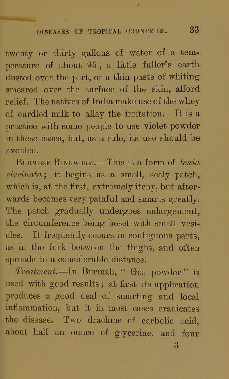 twenty or thirty gallons of water of a tem- perature of about 95°, a little fuller’s earth dusted over the part, or a thin paste of whiting smeared over the surface of the skin, afford relief. The natives of India make use of the whey of curdled milk to allay the irritation. It is a practice with some people to use violet powder in these cases, but, as a rule, its use should be avoided. Burmese Ringworm.—This is a form of tenia circinata; it begins as a small, scaly patch, which is, at the first, extremely itchy, but after- wards becomes very painful and smarts greatly. The patch gradually undergoes enlargement, the circumference being beset with small vesi- cles. It frequently occurs in contiguous parts, as in the fork between the thighs, and often spreads to a considerable distance. Treatment.—In Burmah, “ Goa powder ” is used with good results; at first its application produces a good deal of smarting and local inflammation, but it in most cases eradicates the disease. Two drachms of carbolic acid, about half an ounce of glycerine, and four 3