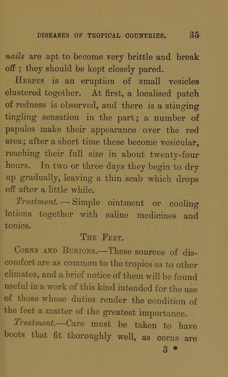 nails are apt to become very brittle and break off ; they should be kept closely pared. Herpes is an eruption of small vesicles clustered together. At first, a localised patch of redness is observed, and there is a stinging tingling sensation in the part; a number of papules make their appearance over the red area; after a short time these become vesicular, reaching their full size in about twenty-four hours. In two or three days they begin to dry up gradually, leaving a thin scab which drops off after a little while. Treatment. — Simple ointment or cooling lotions together with saline medicines and tonics. The Feet. Corns and Bunions.—These sources of dis- comfort are as common to the tropics as to other climates, and a brief notice of them will be found useful in a work of this kind intended for the use of those whose duties render the condition of the feet a matter of the greatest importance. Treatment.—Care must be taken to have boots that fit thoroughly well, as corns are 3 *