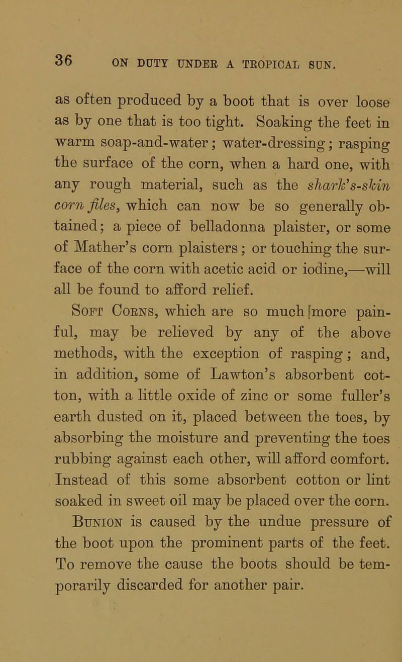 as often produced by a boot that is over loose as by one that is too tight. Soaking the feet in warm soap-and-water; water-dressing; rasping the surface of the corn, when a hard one, with any rough material, such as the sliar¥s-skin corn files, which can now be so generally ob- tained ; a piece of belladonna plaister, or some of Mather’s com plaisters; or touching the sur- face of the corn with acetic acid or iodine,—will all be found to afford relief. Soft Coens, which are so much [more pain- ful, may be relieved by any of the above methods, with the exception of rasping; and, in addition, some of Lawton’s absorbent cot- ton, with a little oxide of zinc or some fuller’s earth dusted on it, placed between the toes, by absorbing the moisture and preventing the toes rubbing against each other, will afford comfort. Instead of this some absorbent cotton or lint soaked in sweet oil may be placed over the corn. Bunion is caused by the undue pressure of the boot upon the prominent parts of the feet. To remove the cause the boots should be tem- porarily discarded for another pair.
