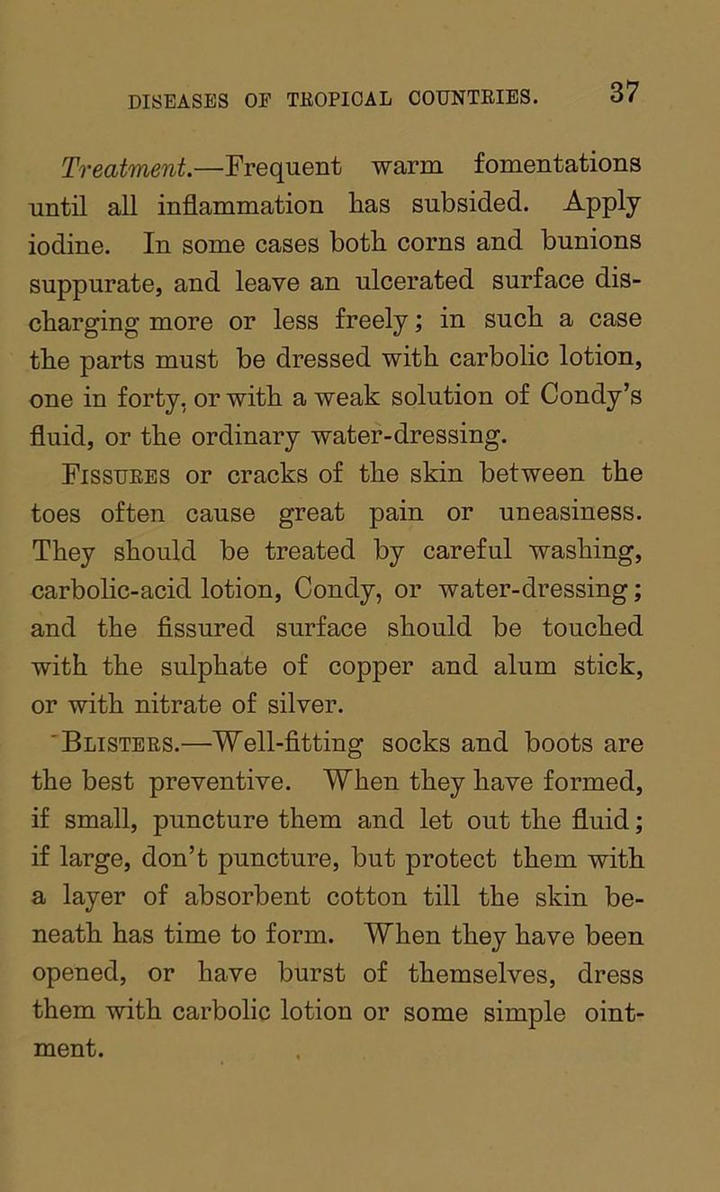 Treatment.—Frequent warm fomentations until all inflammation has subsided. Apply iodine. In some cases both corns and bunions suppurate, and leave an ulcerated surface dis- charging more or less freely; in such a case the parts must be dressed with carbolic lotion, one in forty, or with a weak solution of Condy’s fluid, or the ordinary water-dressing. Fissuees or cracks of the skin between the toes often cause great pain or uneasiness. They should be treated by careful washing, carbolic-acid lotion, Condy, or water-dressing; and the fissured surface should be touched with the sulphate of copper and alum stick, or with nitrate of silver. 'Blistees.—Well-fitting socks and boots are the best preventive. When they have formed, if small, puncture them and let out the fluid; if large, don’t puncture, but protect them with a layer of absorbent cotton till the skin be- neath has time to form. When they have been opened, or have burst of themselves, dress them with carbolic lotion or some simple oint- ment.