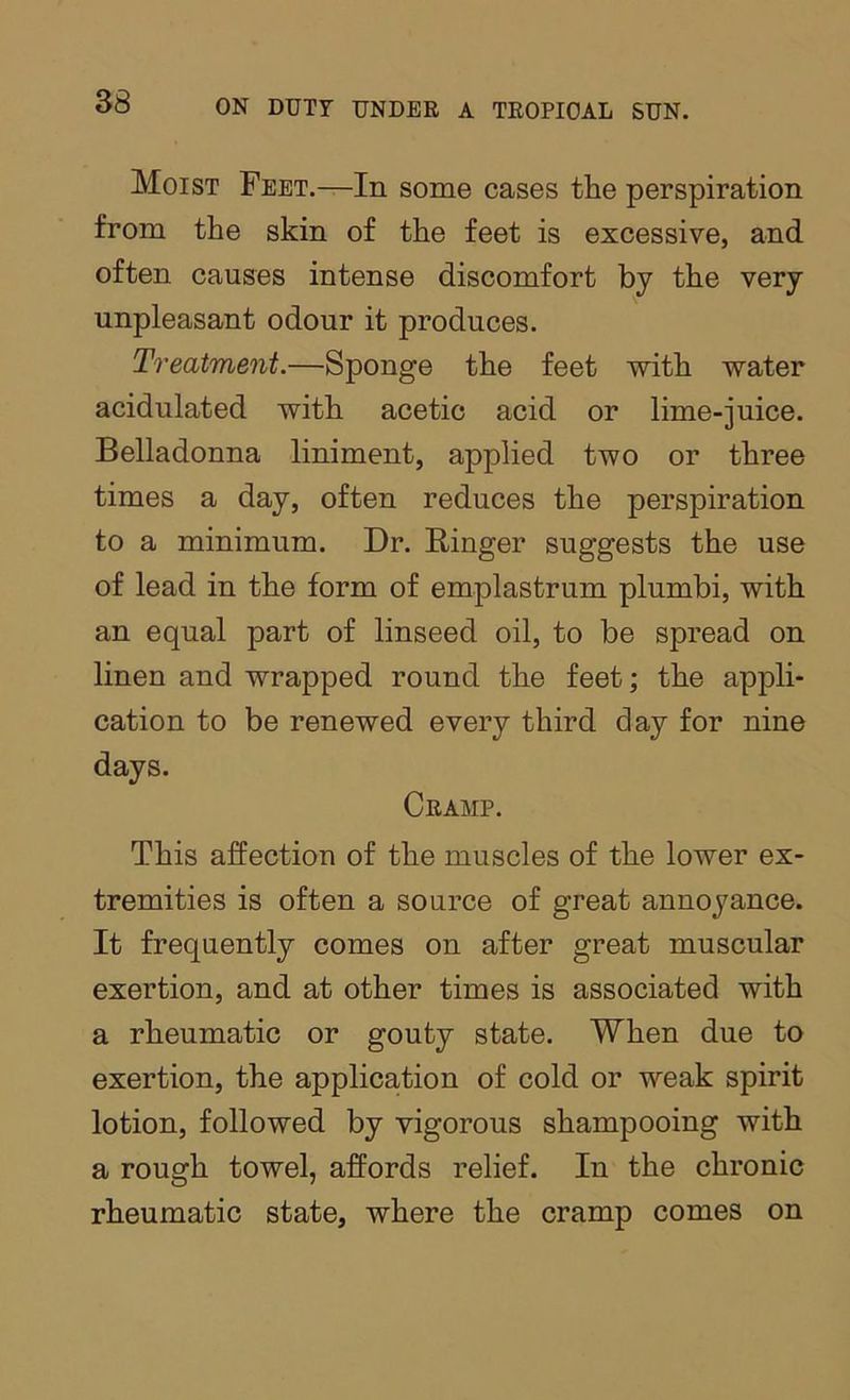 Moist Feet.—In some cases the perspiration from the skin of the feet is excessive, and often causes intense discomfort by the very unpleasant odour it produces. T^'eatment.—Sponge the feet with water acidulated with acetic acid or lime-juice. Belladonna liniment, applied two or three times a day, often reduces the perspiration to a minimum. Dr. Binger suggests the use of lead in the form of emplastrum plumbi, with an equal part of linseed oil, to be spread on linen and wrapped round the feet; the appli- cation to be renewed every third day for nine days. Cramp. This affection of the muscles of the lower ex- tremities is often a source of great annoyance. It frequently comes on after great muscular exertion, and at other times is associated with a rheumatic or gouty state. When due to exertion, the application of cold or weak spirit lotion, followed by vigorous shampooing with a rough towel, affords relief. In the chronic rheumatic state, where the cramp comes on