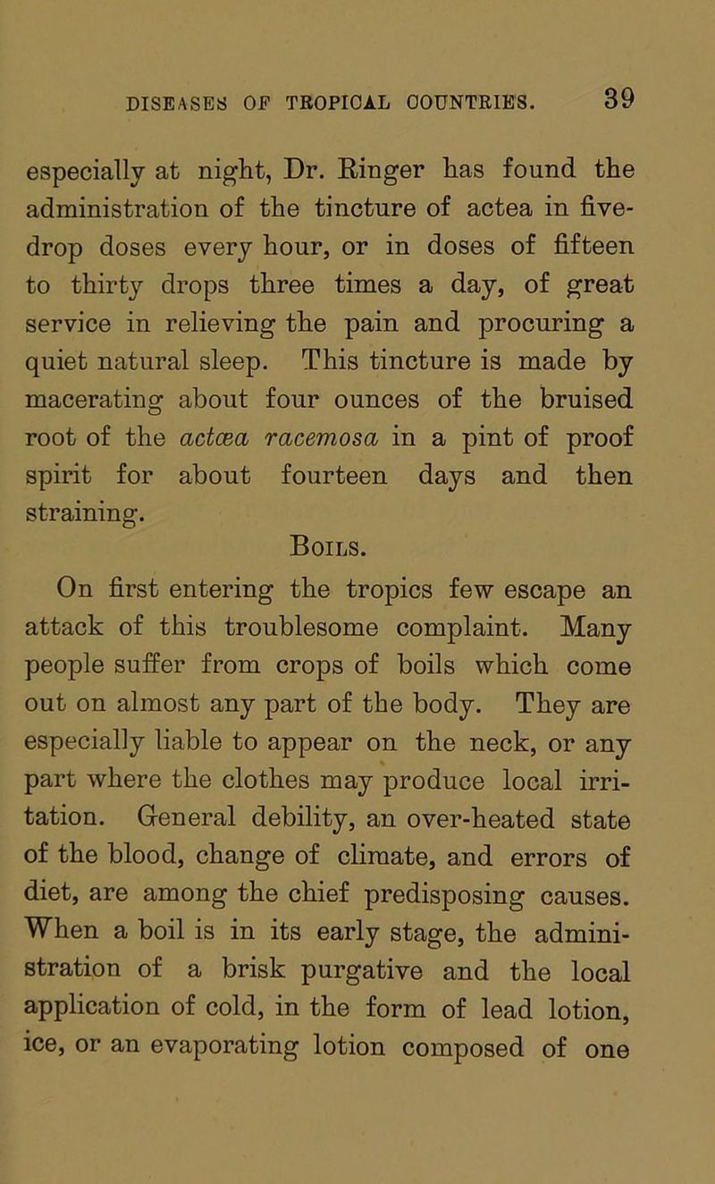 especially at night, Dr. Ringer has found the administration of the tincture of actea in five- drop doses every hour, or in doses of fifteen to thirty drops three times a day, of great service in relieving the pain and procuring a quiet natural sleep. This tincture is made by macerating about four ounces of the bruised root of the actcea racemosa in a pint of proof spirit for about fourteen days and then straining. Boils. On first entering the tropics few escape an attack of this troublesome complaint. Many people suffer from crops of boils which come out on almost any part of the body. They are especially liable to appear on the neck, or any part where the clothes may produce local irri- tation. General debility, an over-heated state of the blood, change of climate, and errors of diet, are among the chief predisposing causes. When a boil is in its early stage, the admini- stration of a brisk purgative and the local application of cold, in the form of lead lotion, ice, or an evaporating lotion composed of one