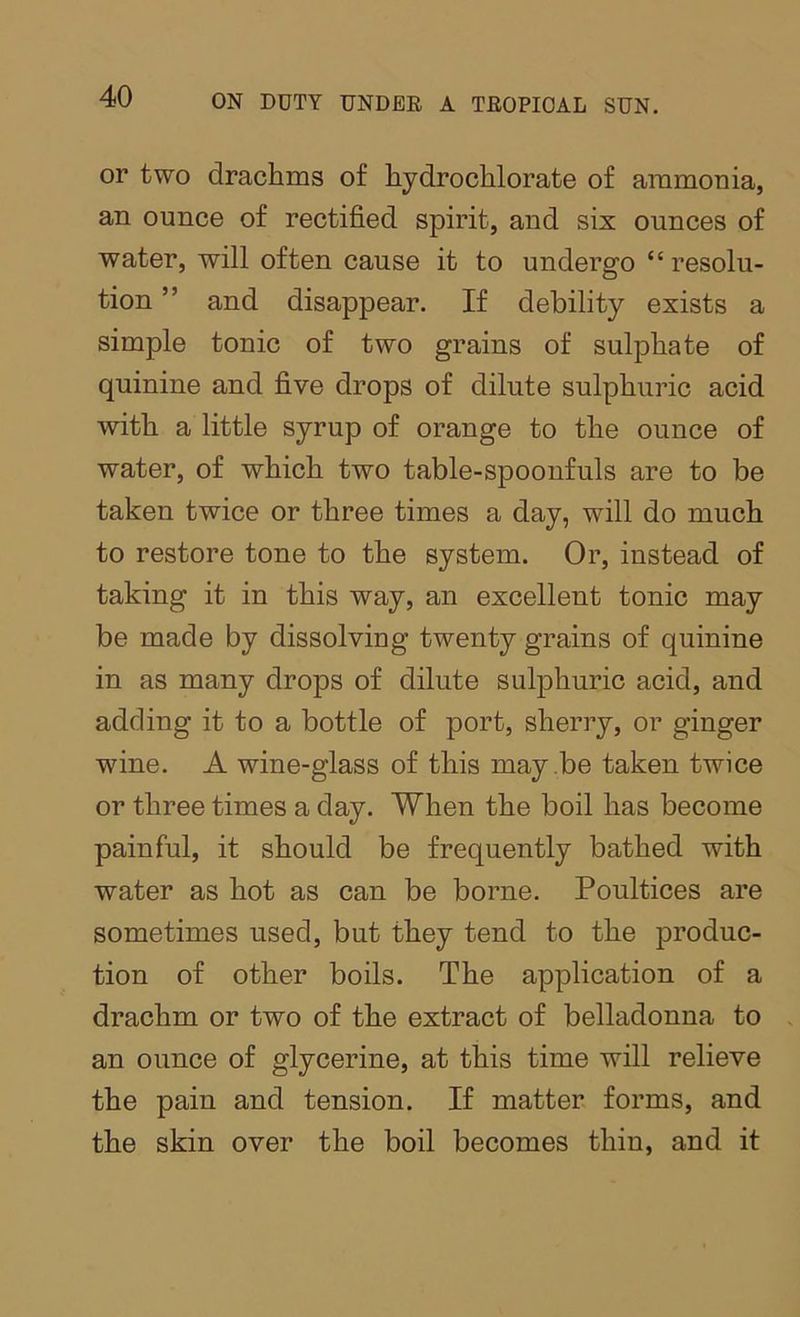 or two drachms of hydrochlorate of ammonia, an ounce of rectified spirit, and six ounces of water, will often cause it to undergo “resolu- tion ” and disappear. If debility exists a simple tonic of two grains of sulphate of quinine and five drops of dilute sulphuric acid with a little syrup of orange to the ounce of water, of which two table-spoonfuls are to be taken twice or three times a day, will do much to restore tone to the system. Or, instead of taking it in this way, an excellent tonic may be made by dissolving twenty grains of quinine in as many drops of dilute sulphuric acid, and adding it to a bottle of port, sherry, or ginger wine. A wine-glass of this may be taken twice or three times a day. When the boil has become painful, it should be frequently bathed with water as hot as can be borne. Poultices are sometimes used, but they tend to the produc- tion of other boils. The application of a drachm or two of the extract of belladonna to an ounce of glycerine, at this time will relieve the pain and tension. If matter forms, and the skin over the boil becomes thin, and it