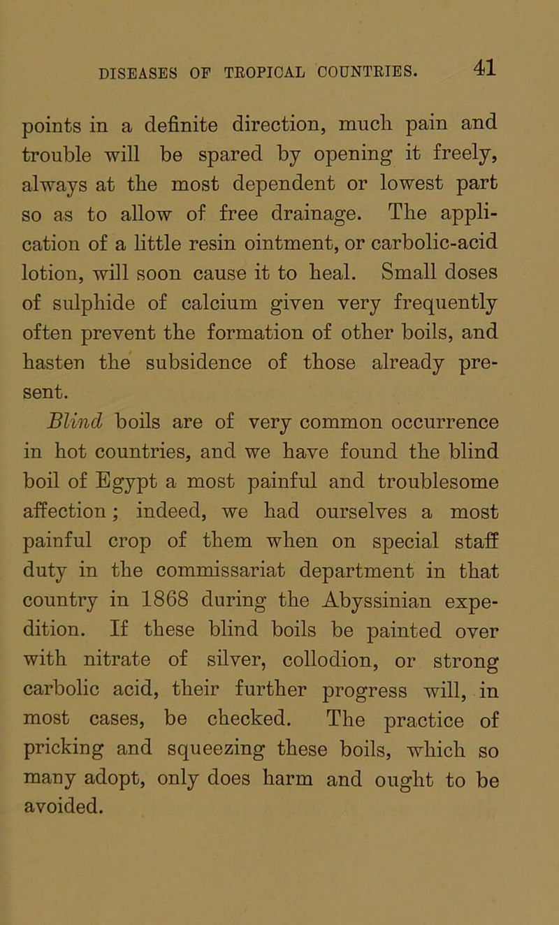 points in a definite direction, much pain and trouble will be spared by opening it freely, always at the most dependent or lowest part so as to allow of free drainage. The appli- cation of a little resin ointment, or carbolic-acid lotion, will soon cause it to heal. Small doses of sulphide of calcium given very frequently often prevent the formation of other boils, and hasten the subsidence of those already pre- sent. Blind boils are of very common occurrence in hot countries, and we have found the blind boil of Egypt a most painful and troublesome affection; indeed, we had ourselves a most painful crop of them when on special staff duty in the commissariat department in that country in 1868 during the Abyssinian expe- dition. If these blind boils be painted over with nitrate of silver, collodion, or strong carbolic acid, their further progress will, in most cases, be checked. The practice of pricking and squeezing these boils, which so many adopt, only does harm and ought to be avoided.