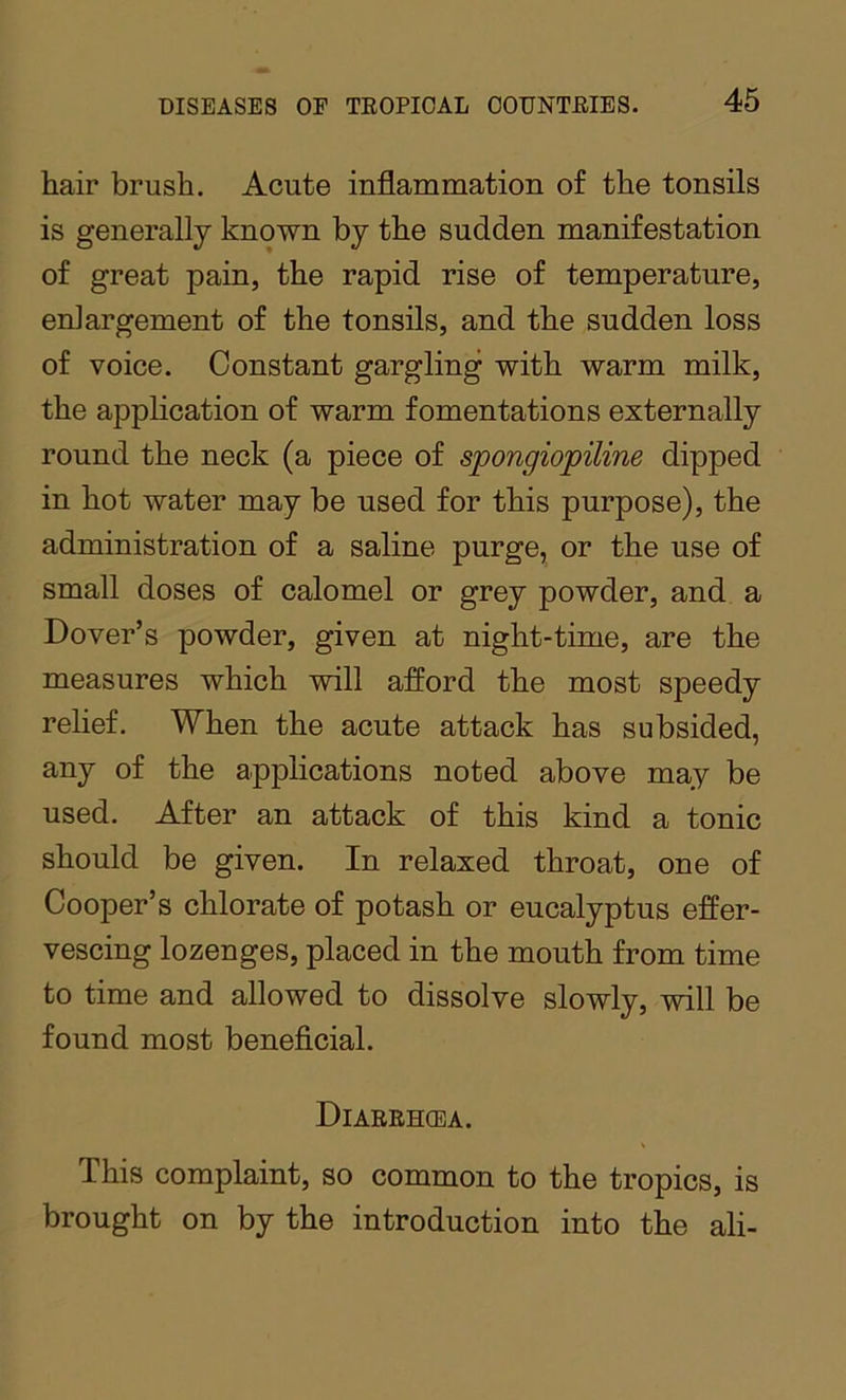 hair brush. Acute inflammation of the tonsils is generally known by the sudden manifestation of great pain, the rapid rise of temperature, enlargement of the tonsils, and the sudden loss of voice. Constant gargling with warm milk, the application of warm fomentations externally round the neck (a piece of spongiopiline dipped in hot water may be used for this purpose), the administration of a saline purge, or the use of small doses of calomel or grey powder, and a Dover’s powder, given at night-time, are the measures which will afford the most speedy relief. When the acute attack has subsided, any of the applications noted above may be used. After an attack of this kind a tonic should be given. In relaxed throat, one of Cooper’s chlorate of potash or eucalyptus effer- vescing lozenges, placed in the mouth from time to time and allowed to dissolve slowly, will be found most beneficial. Diarehcea. This complaint, so common to the tropics, is brought on by the introduction into the ali-
