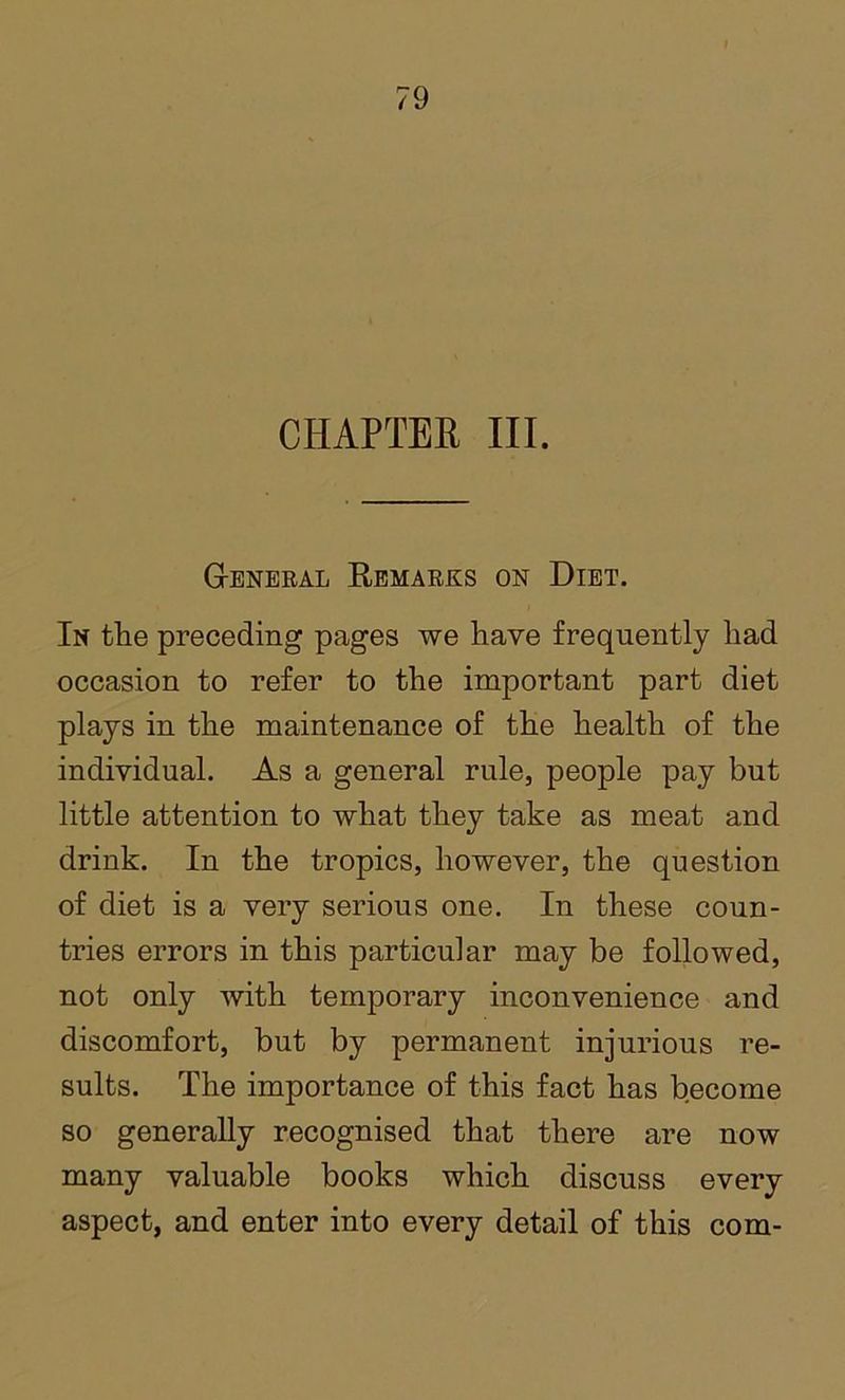 CHAPTER III. G-eneeal Remarks on Diet. In the preceding pages we have frequently had occasion to refer to the important part diet plays in the maintenance of the health of the individual. As a general rule, people pay but little attention to what they take as meat and drink. In the tropics, however, the question of diet is a very serious one. In these coun- tries errors in this particular may be followed, not only with temporary inconvenience and discomfort, but by permanent injurious re- sults. The importance of this fact has become so generally recognised that there are now many valuable books which discuss every aspect, and enter into every detail of this com-
