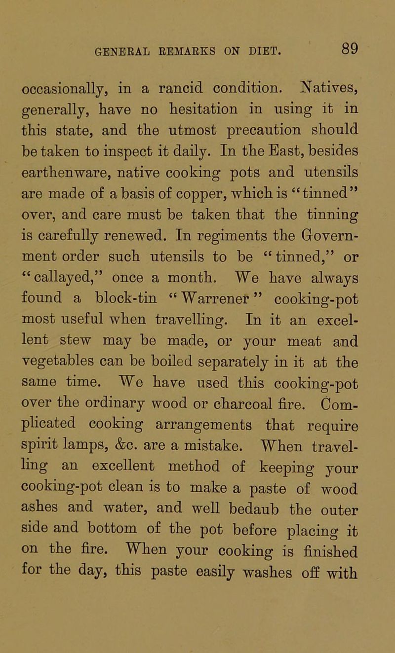 occasionally, in a rancid condition. Natives, generally, have no hesitation in using it in this state, and the utmost precaution should be taken to inspect it daily. In the East, besides earthenware, native cooking pots and utensils are made of a basis of copper, which is “tinned” over, and care must be taken that the tinning is carefully renewed. In regiments the Grovern- ment order such utensils to be “tinned,” or “callayed,” once a month. We have always found a block-tin “Warrener” cooking-pot most useful when travelling. In it an excel- lent stew may be made, or your meat and vegetables can be boiled separately in it at the same time. We have used this cooking-pot over the ordinary wood or charcoal fire. Com- plicated cooking arrangements that require spirit lamps, &c. are a mistake. When travel- ling an excellent method of keeping your cooking-pot clean is to make a paste of wood ashes and water, and well bedaub the outer side and bottom of the pot before placing it on the fire. When your cooking is finished for the day, this paste easily washes off with