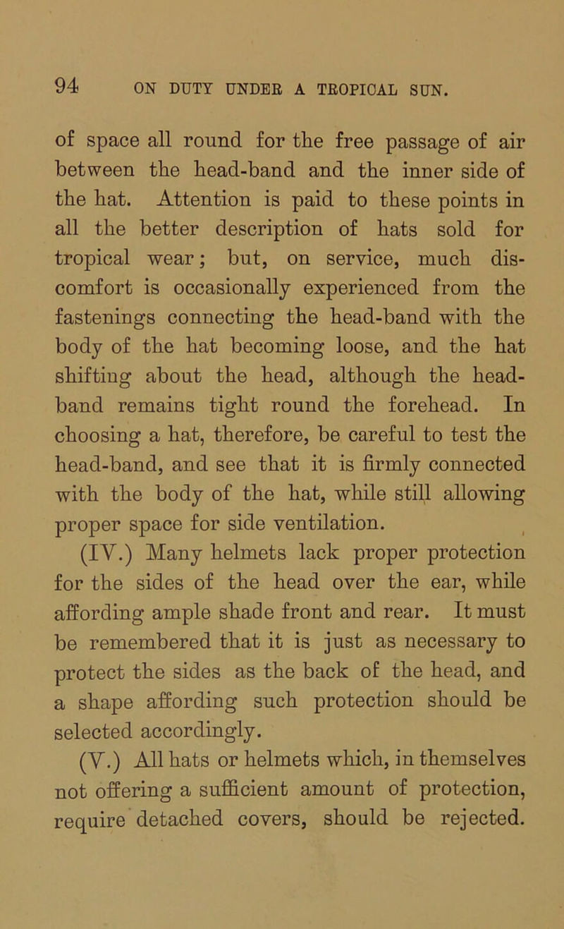 of space all round for the free passage of air between the head-band and the inner side of the hat. Attention is paid to these points in all the better description of hats sold for tropical wear; but, on service, much dis- comfort is occasionally experienced from the fastenings connecting the head-band with the body of the hat becoming loose, and the hat shifting about the head, although the head- band remains tight round the forehead. In choosing a hat, therefore, be careful to test the head-band, and see that it is firmly connected with the body of the hat, while still allowing proper space for side ventilation. (IV.) Many helmets lack proper protection for the sides of the head over the ear, while affording ample shade front and rear. It must be remembered that it is just as necessary to protect the sides as the back of the head, and a shape affording such protection should be selected accordingly. (V.) All hats or helmets which, in themselves not offering a sufficient amount of protection, require detached covers, should be rejected.