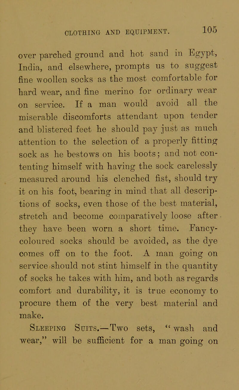 over parched ground and hot sand in Egypt, India, and elsewhere, prompts us to suggest fine woollen socks as the most comfortable for hard wear, and fine merino for ordinary wear on service. If a man would avoid all the miserable discomforts attendant upon tender and blistered feet he should pay just as much attention to the selection of a properly fitting sock as he bestows on his boots; and not con- tenting himself with having the sock carelessly measured around his clenched fist, should try it on his foot, bearing in mind that all descrip- tions of socks, even those of the best material, stretch and become comparatively loose after they have been worn a short time. Fancy- coloured socks should be avoided, as the dye comes off on to the foot. A man going on service should not stint himself in the quantity of socks he takes with him, and both as regards comfort and durability, it is true economy to procure them of the very best material and make. Sleeping Suits.—Two sets, “ wash and wear,” will be sufficient for a man going on
