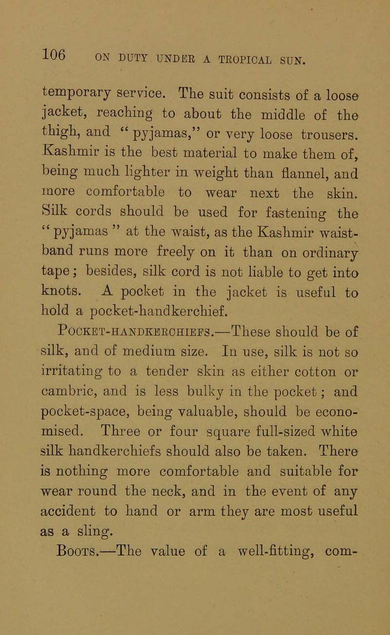 temporary service. The suit consists of a loose jacket, reaching to about the middle of the thigh, and “ pyjamas,” or very loose trousers. Kashmir is the best material to make them of, being much lighter in weight than flannel, and more comfortable to wear next the skin. Silk cords should be used for fastening the '' pj^j^-Dias ” at the waist, as the Kashmir waist- band runs more freely on it than on ordinary tape; besides, silk cord is not liable to get into knots. A pocket in the jacket is useful to hold a pocket-handkerchief. Pocket-handkerchiefs.—These should be of silk, and of medium size. In use, silk is not so irritating to a tender skin as either cotton or cambric, and is less bulky in the pocket; and pocket-space, being valuable, should be econo- mised. Three or four square full-sized white silk handkerchiefs should also be taken. There is nothing more comfortable and suitable for wear round the neck, and in the event of any accident to hand or arm they are most useful as a sling. Boots.—The value of a well-fitting, com-