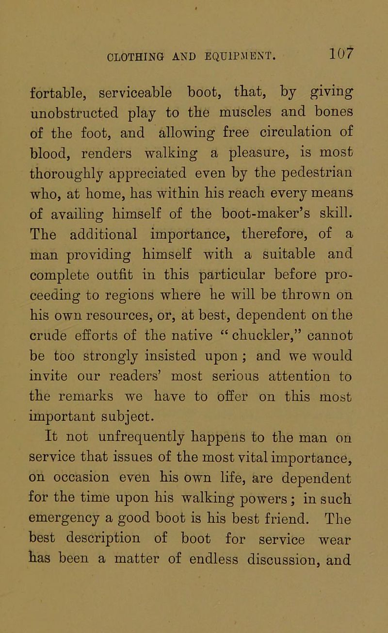 fortable, serviceable boot, that, by giving unobstructed play to the muscles and bones of the foot, and allowing free circulation of blood, renders walking a pleasure, is most thoroughly appreciated even by the pedestrian who, at home, has within his reach every means of availing himself of the boot-maker’s skill. The additional importance, therefore, of a man providing himself with a suitable and complete outfit in this particular before pro- ceeding to regions where he will be thrown on his own resources, or, at best, dependent on the crude efforts of the native “ chuckler,” cannot be too strongly insisted upon; and we would invite our readers’ most serious attention to the remarks we have to offer on this most important subject. It not unfrequently happens to the man on service that issues of the most vital importance, on occasion even his own life, are dependent for the time upon his walking powers; in such emergency a good boot is his best friend. The best description of boot for service wear has been a matter of endless discussion, and