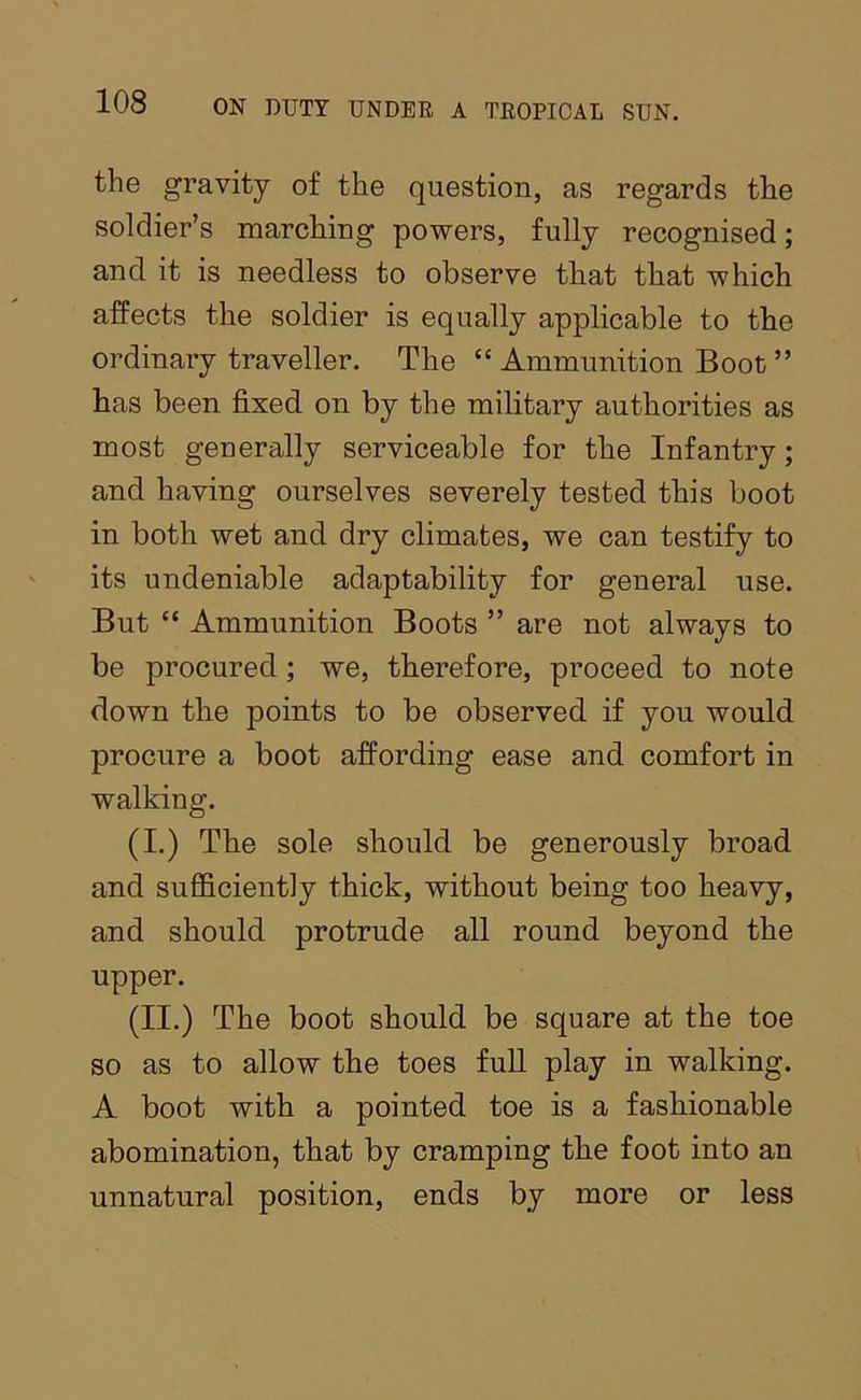 the gravity of the question, as regards the soldier’s marching powers, fully recognised; and it is needless to observe that that which affects the soldier is equally applicable to the ordinary traveller. The “ Ammunition Boot ” has been fixed on by the military authorities as most generally serviceable for the Infantry; and having ourselves severely tested this boot in both wet and dry climates, we can testify to its undeniable adaptability for general use. But “ Ammunition Boots ” are not always to be procured; we, therefore, proceed to note down the points to be observed if you would procure a boot affording ease and comfort in walking. (I.) The sole should be generously broad and sufficiently thick, without being too heavy, and should protrude all round beyond the upper. (II.) The boot should be square at the toe so as to allow the toes full play in walking. A boot with a pointed toe is a fashionable abomination, that by cramping the foot into an unnatural position, ends by more or less